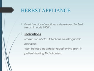 HERBST APPLIANCE
 Fixed functional appliance developed by Emil
Herbst in early 1900’s.
 Indications:
-correction of class II MO due to retrognathic
mandible.
-can be used as anterior repositioning splint in
patients having TMJ disorders.
 