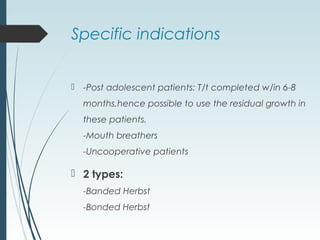 Specific indications
 -Post adolescent patients: T/t completed w/in 6-8
months,hence possible to use the residual growth in
these patients.
-Mouth breathers
-Uncooperative patients
 2 types:
-Banded Herbst
-Bonded Herbst
 