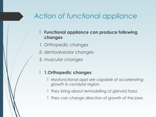 Action of functional appliance
 Functional appliance can produce following
changes
1. Orthopedic changes
2. dentoalveolar changes
3. muscular changes
 1.Orthopedic changes
 Myofunctional appl are capable of accelerating
growth in condylar region
 They bring about remodelling of glenoid fossa
 They can change direction of growth of the jaws
 