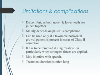  Discomfort, as both upper & lower teeth are
joined together.
 Mainly depends on patient’s compliance
 Can be used only if a favorable horizontal
growth pattern is present in cases of Class II
correction.
 It has to be removed during mastication ,
particularly when strongest forces are applied.
 May interfere with speech.
 Treatment duration is often long
Limitations & complications
 