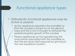 Functional appliance types
 Orthodontic functional appliances may be
active or passive:
 Active appliances reposition the mandible so
that the condyle is forced out of the glenoid
fossa and this in turn is thought to stimulate the
posterior/superior growth of the condyle
 Passive appliances act by repositioning the
musculature associated with the mandible so
that the jaw bone itself responds by growing to
the new equilibrium position
 