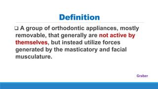 Definition
 A group of orthodontic appliances, mostly
removable, that generally are not active by
themselves, but instead utilize forces
generated by the masticatory and facial
musculature.
Graber
 