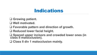 Indications
 Growing patient.
 Well motivated.
 Favorable pattern and direction of growth.
 Reduced lower facial height.
 Spaced upper incisors and crowded lower ones (in
class II malocclusion).
 Class II div 1 malocclusion mainly.
 