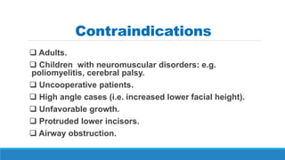 Contraindications
 Adults.
 Children with neuromuscular disorders: e.g.
poliomyelitis, cerebral palsy.
 Uncooperative patients.
 High angle cases (i.e. increased lower facial height).
 Unfavorable growth.
 Protruded lower incisors.
 Airway obstruction.
 