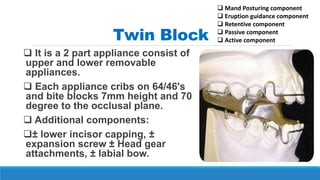 Twin Block
 It is a 2 part appliance consist of
upper and lower removable
appliances.
 Each appliance cribs on 64/46's
and bite blocks 7mm height and 70
degree to the occlusal plane.
 Additional components:
± lower incisor capping, ±
expansion screw ± Head gear
attachments, ± labial bow.
 Mand Posturing component
 Eruption guidance component
 Retentive component
 Passive component
 Active component
 