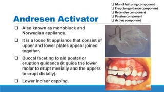 Andresen Activator
 Also known as monoblock and
Norwegian appliance.
 It is a loose fit appliance that consist of
upper and lower plates appear joined
together.
 Buccal faceting to aid posterior
eruption guidance (it guide the lower
molar to erupt mesially and the uppers
to erupt distally).
 Lower incisor capping.
 Mand Posturing component
 Eruption guidance component
 Retentive component
 Passive component
 Active component
 