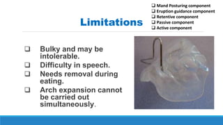  Bulky and may be
intolerable.
 Difficulty in speech.
 Needs removal during
eating.
 Arch expansion cannot
be carried out
simultaneously.
Limitations
 Mand Posturing component
 Eruption guidance component
 Retentive component
 Passive component
 Active component
 