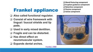 Frankel appliance
 Also called functional regulator.
 Consist of wire framework with
lingual / buccal shields and lip
pads.
 Used in early mixed dentition.
 Fragile and can be distorted.
 Has direct effect on
neuromuscular system.
 Expands dental arches.
Frankel, 1980
 Mand Posturing component
 Eruption guidance component
 Retentive component
 Passive component
 Active component
 