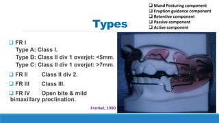 Types
 FR I
Type A: Class I.
Type B: Class II div 1 overjet: <5mm.
Type C: Class II div 1 overjet: >7mm.
 FR II Class II div 2.
 FR III Class III.
 FR IV Open bite & mild
bimaxillary proclination.
Frankel, 1980
 Mand Posturing component
 Eruption guidance component
 Retentive component
 Passive component
 Active component
 