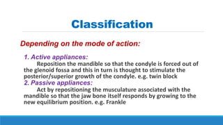 Classification
Depending on the mode of action:
1. Active appliances:
Reposition the mandible so that the condyle is forced out of
the glenoid fossa and this in turn is thought to stimulate the
posterior/superior growth of the condyle. e.g. twin block
2. Passive appliances:
Act by repositioning the musculature associated with the
mandible so that the jaw bone itself responds by growing to the
new equilibrium position. e.g. Frankle
 