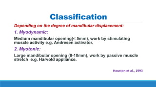 Classification
Depending on the degree of mandibular displacement:
1. Myodynamic:
Medium mandibular opening(< 5mm), work by stimulating
muscle activity e.g. Andresen activator.
2. Myotonic:
Large mandibular opening (8-10mm), work by passive muscle
stretch e.g. Harvold appliance.
Houston et al., 1993
 