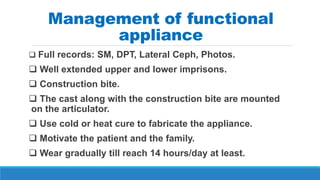 Management of functional
appliance
 Full records: SM, DPT, Lateral Ceph, Photos.
 Well extended upper and lower imprisons.
 Construction bite.
 The cast along with the construction bite are mounted
on the articulator.
 Use cold or heat cure to fabricate the appliance.
 Motivate the patient and the family.
 Wear gradually till reach 14 hours/day at least.
 