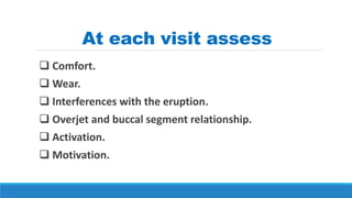 At each visit assess
 Comfort.
 Wear.
 Interferences with the eruption.
 Overjet and buccal segment relationship.
 Activation.
 Motivation.
 
