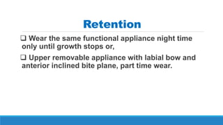 Retention
 Wear the same functional appliance night time
only until growth stops or,
 Upper removable appliance with labial bow and
anterior inclined bite plane, part time wear.
 