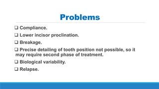 Problems
 Compliance.
 Lower incisor proclination.
 Breakage.
 Precise detailing of tooth position not possible, so it
may require second phase of treatment.
 Biological variability.
 Relapse.
 