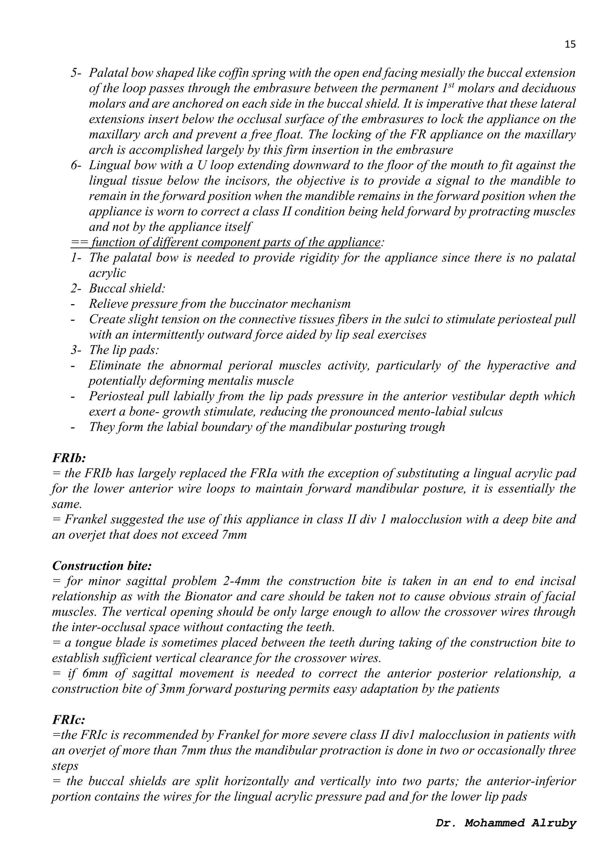 15
Dr. Mohammed Alruby
5- Palatal bow shaped like coffin spring with the open end facing mesially the buccal extension
of the loop passes through the embrasure between the permanent 1st
molars and deciduous
molars and are anchored on each side in the buccal shield. It is imperative that these lateral
extensions insert below the occlusal surface of the embrasures to lock the appliance on the
maxillary arch and prevent a free float. The locking of the FR appliance on the maxillary
arch is accomplished largely by this firm insertion in the embrasure
6- Lingual bow with a U loop extending downward to the floor of the mouth to fit against the
lingual tissue below the incisors, the objective is to provide a signal to the mandible to
remain in the forward position when the mandible remains in the forward position when the
appliance is worn to correct a class II condition being held forward by protracting muscles
and not by the appliance itself
== function of different component parts of the appliance:
1- The palatal bow is needed to provide rigidity for the appliance since there is no palatal
acrylic
2- Buccal shield:
- Relieve pressure from the buccinator mechanism
- Create slight tension on the connective tissues fibers in the sulci to stimulate periosteal pull
with an intermittently outward force aided by lip seal exercises
3- The lip pads:
- Eliminate the abnormal perioral muscles activity, particularly of the hyperactive and
potentially deforming mentalis muscle
- Periosteal pull labially from the lip pads pressure in the anterior vestibular depth which
exert a bone- growth stimulate, reducing the pronounced mento-labial sulcus
- They form the labial boundary of the mandibular posturing trough
FRIb:
= the FRIb has largely replaced the FRIa with the exception of substituting a lingual acrylic pad
for the lower anterior wire loops to maintain forward mandibular posture, it is essentially the
same.
= Frankel suggested the use of this appliance in class II div 1 malocclusion with a deep bite and
an overjet that does not exceed 7mm
Construction bite:
= for minor sagittal problem 2-4mm the construction bite is taken in an end to end incisal
relationship as with the Bionator and care should be taken not to cause obvious strain of facial
muscles. The vertical opening should be only large enough to allow the crossover wires through
the inter-occlusal space without contacting the teeth.
= a tongue blade is sometimes placed between the teeth during taking of the construction bite to
establish sufficient vertical clearance for the crossover wires.
= if 6mm of sagittal movement is needed to correct the anterior posterior relationship, a
construction bite of 3mm forward posturing permits easy adaptation by the patients
FRIc:
=the FRIc is recommended by Frankel for more severe class II div1 malocclusion in patients with
an overjet of more than 7mm thus the mandibular protraction is done in two or occasionally three
steps
= the buccal shields are split horizontally and vertically into two parts; the anterior-inferior
portion contains the wires for the lingual acrylic pressure pad and for the lower lip pads
 