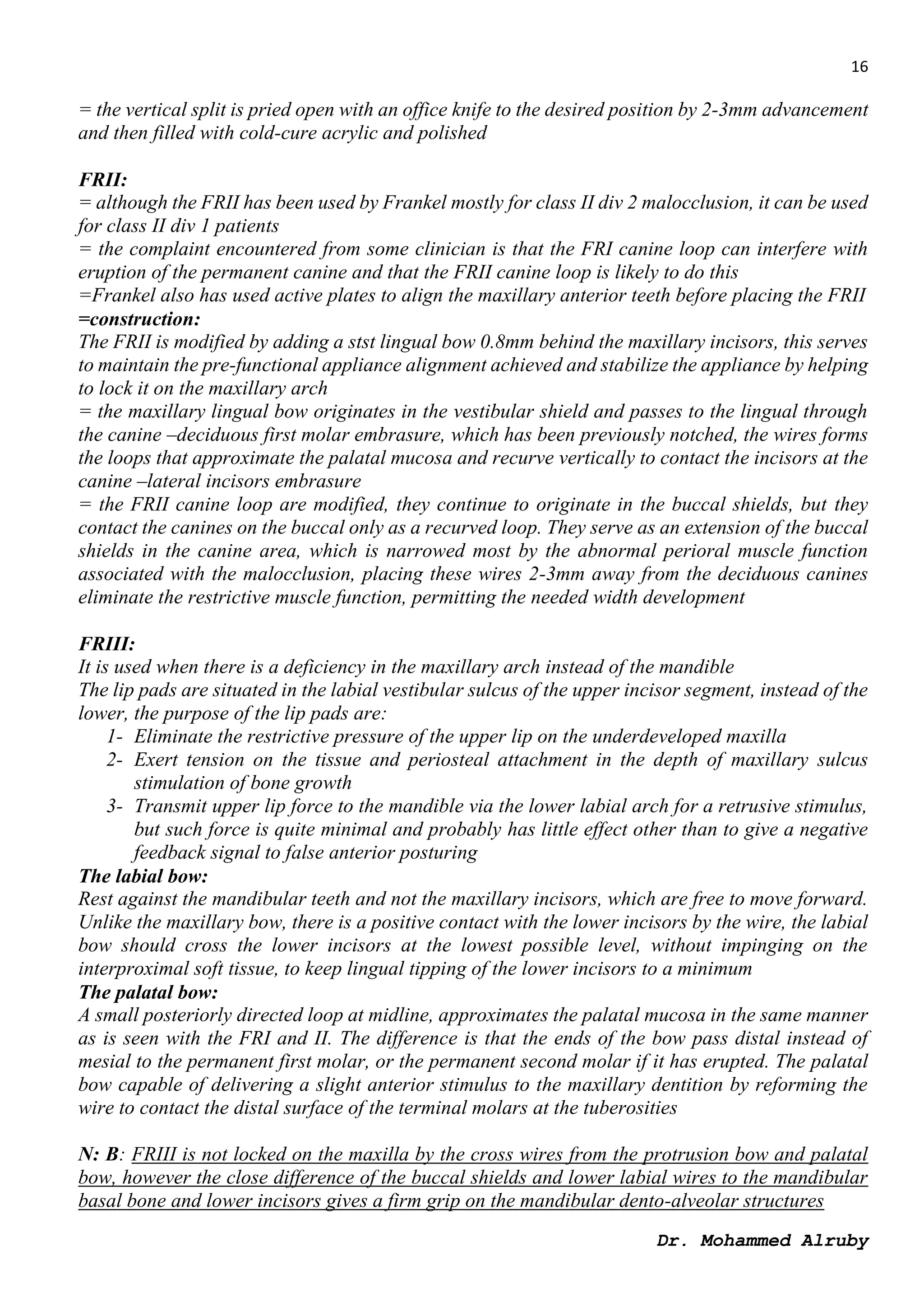 16
Dr. Mohammed Alruby
= the vertical split is pried open with an office knife to the desired position by 2-3mm advancement
and then filled with cold-cure acrylic and polished
FRII:
= although the FRII has been used by Frankel mostly for class II div 2 malocclusion, it can be used
for class II div 1 patients
= the complaint encountered from some clinician is that the FRI canine loop can interfere with
eruption of the permanent canine and that the FRII canine loop is likely to do this
=Frankel also has used active plates to align the maxillary anterior teeth before placing the FRII
=construction:
The FRII is modified by adding a stst lingual bow 0.8mm behind the maxillary incisors, this serves
to maintain the pre-functional appliance alignment achieved and stabilize the appliance by helping
to lock it on the maxillary arch
= the maxillary lingual bow originates in the vestibular shield and passes to the lingual through
the canine –deciduous first molar embrasure, which has been previously notched, the wires forms
the loops that approximate the palatal mucosa and recurve vertically to contact the incisors at the
canine –lateral incisors embrasure
= the FRII canine loop are modified, they continue to originate in the buccal shields, but they
contact the canines on the buccal only as a recurved loop. They serve as an extension of the buccal
shields in the canine area, which is narrowed most by the abnormal perioral muscle function
associated with the malocclusion, placing these wires 2-3mm away from the deciduous canines
eliminate the restrictive muscle function, permitting the needed width development
FRIII:
It is used when there is a deficiency in the maxillary arch instead of the mandible
The lip pads are situated in the labial vestibular sulcus of the upper incisor segment, instead of the
lower, the purpose of the lip pads are:
1- Eliminate the restrictive pressure of the upper lip on the underdeveloped maxilla
2- Exert tension on the tissue and periosteal attachment in the depth of maxillary sulcus
stimulation of bone growth
3- Transmit upper lip force to the mandible via the lower labial arch for a retrusive stimulus,
but such force is quite minimal and probably has little effect other than to give a negative
feedback signal to false anterior posturing
The labial bow:
Rest against the mandibular teeth and not the maxillary incisors, which are free to move forward.
Unlike the maxillary bow, there is a positive contact with the lower incisors by the wire, the labial
bow should cross the lower incisors at the lowest possible level, without impinging on the
interproximal soft tissue, to keep lingual tipping of the lower incisors to a minimum
The palatal bow:
A small posteriorly directed loop at midline, approximates the palatal mucosa in the same manner
as is seen with the FRI and II. The difference is that the ends of the bow pass distal instead of
mesial to the permanent first molar, or the permanent second molar if it has erupted. The palatal
bow capable of delivering a slight anterior stimulus to the maxillary dentition by reforming the
wire to contact the distal surface of the terminal molars at the tuberosities
N: B: FRIII is not locked on the maxilla by the cross wires from the protrusion bow and palatal
bow, however the close difference of the buccal shields and lower labial wires to the mandibular
basal bone and lower incisors gives a firm grip on the mandibular dento-alveolar structures
 