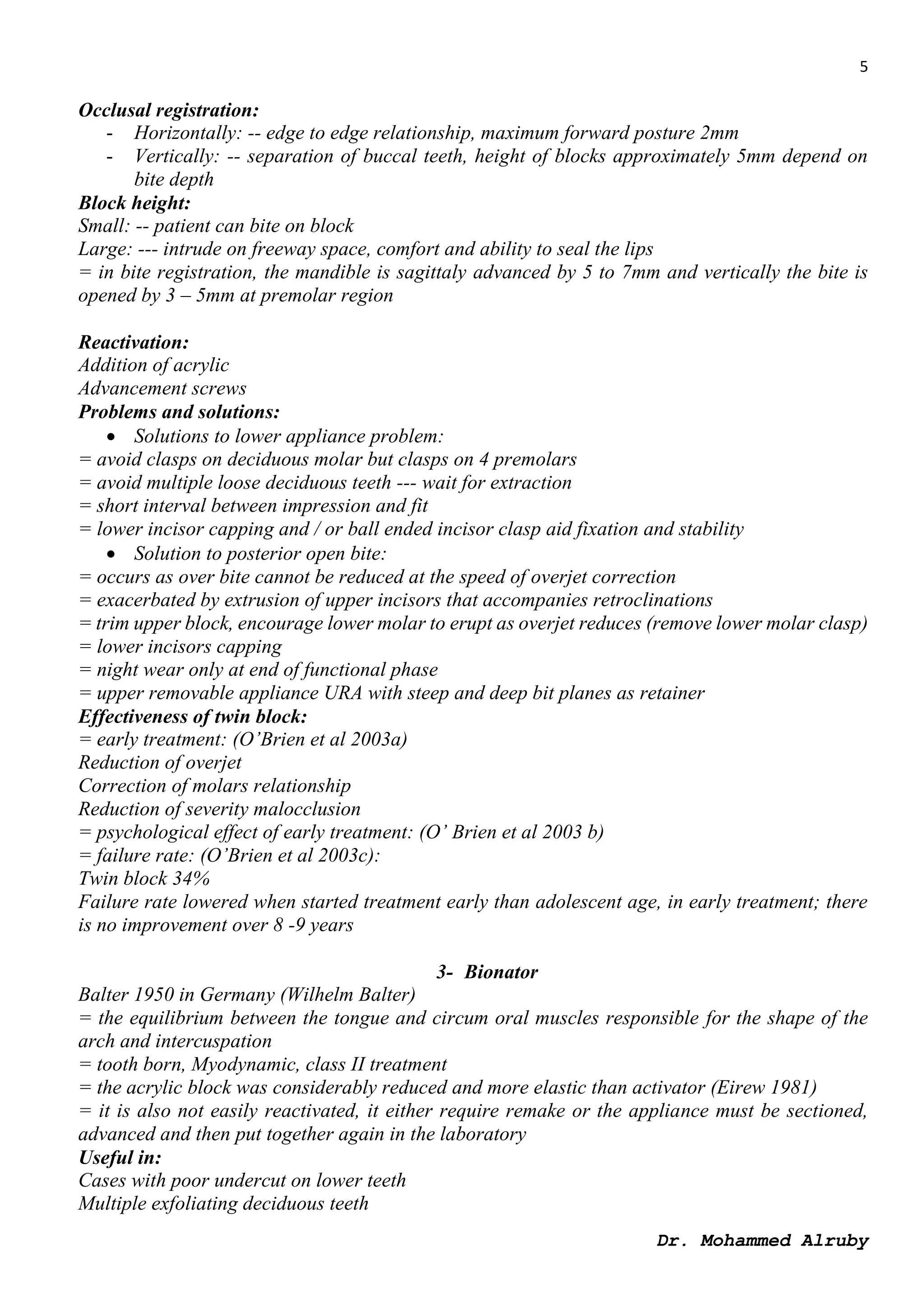 5
Dr. Mohammed Alruby
Occlusal registration:
- Horizontally: -- edge to edge relationship, maximum forward posture 2mm
- Vertically: -- separation of buccal teeth, height of blocks approximately 5mm depend on
bite depth
Block height:
Small: -- patient can bite on block
Large: --- intrude on freeway space, comfort and ability to seal the lips
= in bite registration, the mandible is sagittaly advanced by 5 to 7mm and vertically the bite is
opened by 3 – 5mm at premolar region
Reactivation:
Addition of acrylic
Advancement screws
Problems and solutions:
 Solutions to lower appliance problem:
= avoid clasps on deciduous molar but clasps on 4 premolars
= avoid multiple loose deciduous teeth --- wait for extraction
= short interval between impression and fit
= lower incisor capping and / or ball ended incisor clasp aid fixation and stability
 Solution to posterior open bite:
= occurs as over bite cannot be reduced at the speed of overjet correction
= exacerbated by extrusion of upper incisors that accompanies retroclinations
= trim upper block, encourage lower molar to erupt as overjet reduces (remove lower molar clasp)
= lower incisors capping
= night wear only at end of functional phase
= upper removable appliance URA with steep and deep bit planes as retainer
Effectiveness of twin block:
= early treatment: (O’Brien et al 2003a)
Reduction of overjet
Correction of molars relationship
Reduction of severity malocclusion
= psychological effect of early treatment: (O’ Brien et al 2003 b)
= failure rate: (O’Brien et al 2003c):
Twin block 34%
Failure rate lowered when started treatment early than adolescent age, in early treatment; there
is no improvement over 8 -9 years
3- Bionator
Balter 1950 in Germany (Wilhelm Balter)
= the equilibrium between the tongue and circum oral muscles responsible for the shape of the
arch and intercuspation
= tooth born, Myodynamic, class II treatment
= the acrylic block was considerably reduced and more elastic than activator (Eirew 1981)
= it is also not easily reactivated, it either require remake or the appliance must be sectioned,
advanced and then put together again in the laboratory
Useful in:
Cases with poor undercut on lower teeth
Multiple exfoliating deciduous teeth
 