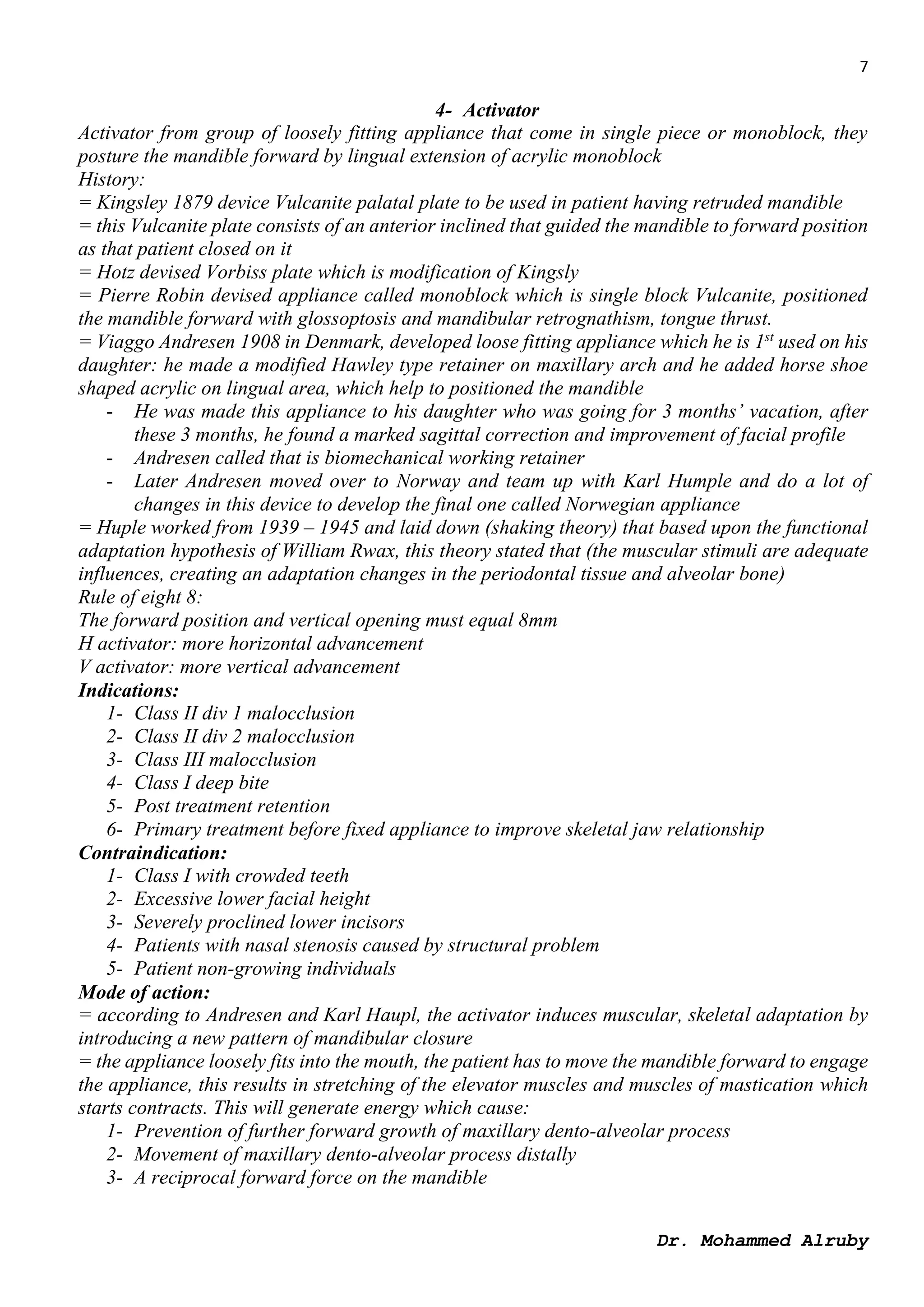 7
Dr. Mohammed Alruby
4- Activator
Activator from group of loosely fitting appliance that come in single piece or monoblock, they
posture the mandible forward by lingual extension of acrylic monoblock
History:
= Kingsley 1879 device Vulcanite palatal plate to be used in patient having retruded mandible
= this Vulcanite plate consists of an anterior inclined that guided the mandible to forward position
as that patient closed on it
= Hotz devised Vorbiss plate which is modification of Kingsly
= Pierre Robin devised appliance called monoblock which is single block Vulcanite, positioned
the mandible forward with glossoptosis and mandibular retrognathism, tongue thrust.
= Viaggo Andresen 1908 in Denmark, developed loose fitting appliance which he is 1st
used on his
daughter: he made a modified Hawley type retainer on maxillary arch and he added horse shoe
shaped acrylic on lingual area, which help to positioned the mandible
- He was made this appliance to his daughter who was going for 3 months’ vacation, after
these 3 months, he found a marked sagittal correction and improvement of facial profile
- Andresen called that is biomechanical working retainer
- Later Andresen moved over to Norway and team up with Karl Humple and do a lot of
changes in this device to develop the final one called Norwegian appliance
= Huple worked from 1939 – 1945 and laid down (shaking theory) that based upon the functional
adaptation hypothesis of William Rwax, this theory stated that (the muscular stimuli are adequate
influences, creating an adaptation changes in the periodontal tissue and alveolar bone)
Rule of eight 8:
The forward position and vertical opening must equal 8mm
H activator: more horizontal advancement
V activator: more vertical advancement
Indications:
1- Class II div 1 malocclusion
2- Class II div 2 malocclusion
3- Class III malocclusion
4- Class I deep bite
5- Post treatment retention
6- Primary treatment before fixed appliance to improve skeletal jaw relationship
Contraindication:
1- Class I with crowded teeth
2- Excessive lower facial height
3- Severely proclined lower incisors
4- Patients with nasal stenosis caused by structural problem
5- Patient non-growing individuals
Mode of action:
= according to Andresen and Karl Haupl, the activator induces muscular, skeletal adaptation by
introducing a new pattern of mandibular closure
= the appliance loosely fits into the mouth, the patient has to move the mandible forward to engage
the appliance, this results in stretching of the elevator muscles and muscles of mastication which
starts contracts. This will generate energy which cause:
1- Prevention of further forward growth of maxillary dento-alveolar process
2- Movement of maxillary dento-alveolar process distally
3- A reciprocal forward force on the mandible
 