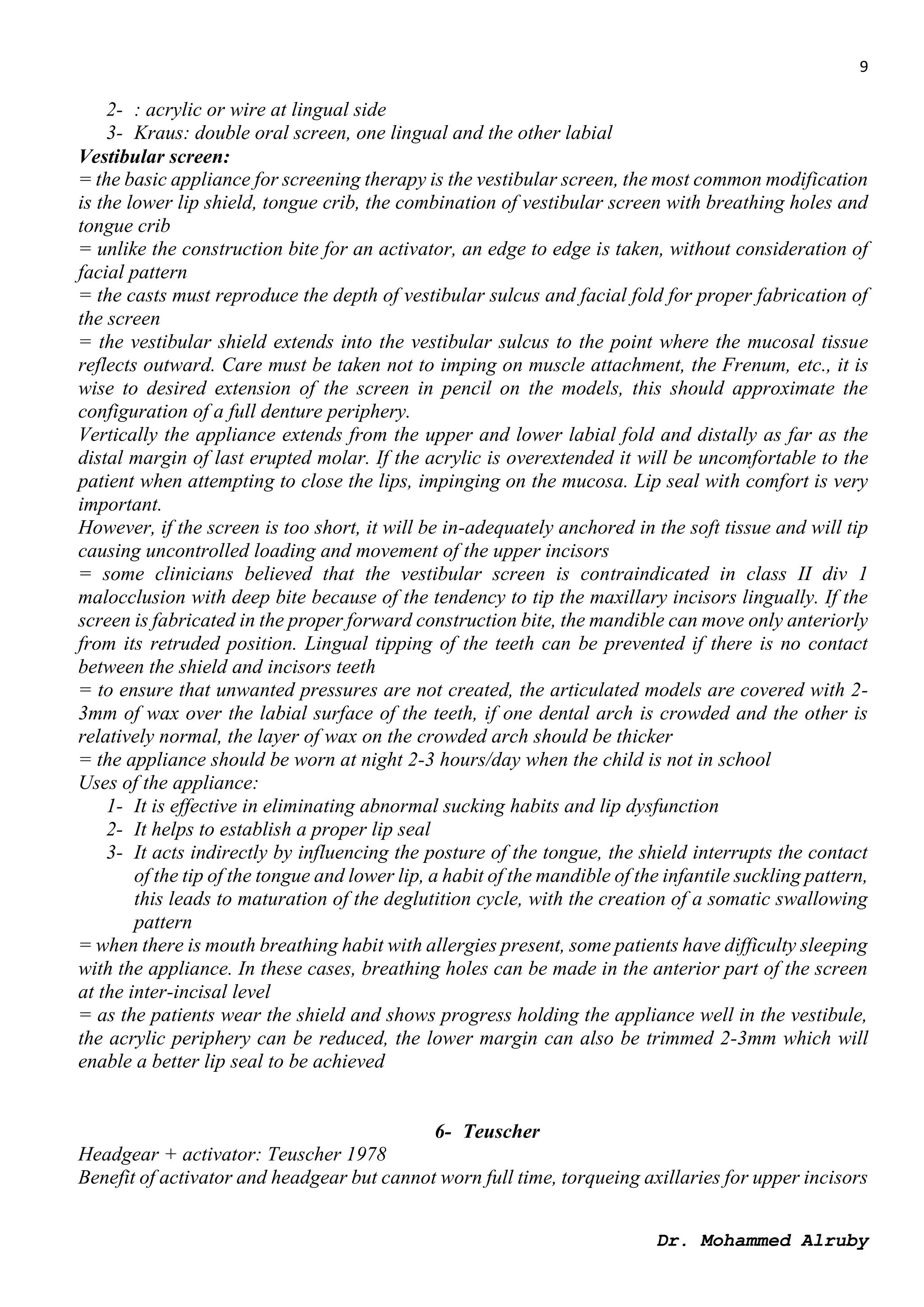 9
Dr. Mohammed Alruby
2- : acrylic or wire at lingual side
3- Kraus: double oral screen, one lingual and the other labial
Vestibular screen:
= the basic appliance for screening therapy is the vestibular screen, the most common modification
is the lower lip shield, tongue crib, the combination of vestibular screen with breathing holes and
tongue crib
= unlike the construction bite for an activator, an edge to edge is taken, without consideration of
facial pattern
= the casts must reproduce the depth of vestibular sulcus and facial fold for proper fabrication of
the screen
= the vestibular shield extends into the vestibular sulcus to the point where the mucosal tissue
reflects outward. Care must be taken not to imping on muscle attachment, the Frenum, etc., it is
wise to desired extension of the screen in pencil on the models, this should approximate the
configuration of a full denture periphery.
Vertically the appliance extends from the upper and lower labial fold and distally as far as the
distal margin of last erupted molar. If the acrylic is overextended it will be uncomfortable to the
patient when attempting to close the lips, impinging on the mucosa. Lip seal with comfort is very
important.
However, if the screen is too short, it will be in-adequately anchored in the soft tissue and will tip
causing uncontrolled loading and movement of the upper incisors
= some clinicians believed that the vestibular screen is contraindicated in class II div 1
malocclusion with deep bite because of the tendency to tip the maxillary incisors lingually. If the
screen is fabricated in the proper forward construction bite, the mandible can move only anteriorly
from its retruded position. Lingual tipping of the teeth can be prevented if there is no contact
between the shield and incisors teeth
= to ensure that unwanted pressures are not created, the articulated models are covered with 2-
3mm of wax over the labial surface of the teeth, if one dental arch is crowded and the other is
relatively normal, the layer of wax on the crowded arch should be thicker
= the appliance should be worn at night 2-3 hours/day when the child is not in school
Uses of the appliance:
1- It is effective in eliminating abnormal sucking habits and lip dysfunction
2- It helps to establish a proper lip seal
3- It acts indirectly by influencing the posture of the tongue, the shield interrupts the contact
of the tip of the tongue and lower lip, a habit of the mandible of the infantile suckling pattern,
this leads to maturation of the deglutition cycle, with the creation of a somatic swallowing
pattern
= when there is mouth breathing habit with allergies present, some patients have difficulty sleeping
with the appliance. In these cases, breathing holes can be made in the anterior part of the screen
at the inter-incisal level
= as the patients wear the shield and shows progress holding the appliance well in the vestibule,
the acrylic periphery can be reduced, the lower margin can also be trimmed 2-3mm which will
enable a better lip seal to be achieved
6- Teuscher
Headgear + activator: Teuscher 1978
Benefit of activator and headgear but cannot worn full time, torqueing axillaries for upper incisors
 