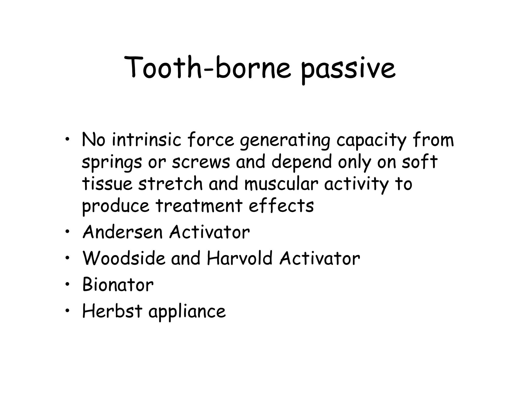 Tooth-borne passive

• No intrinsic force generating capacity from
  springs or screws and depend only on soft
  tissue stretch and muscular activity to
  produce treatment effects
• Andersen Activator
• Woodside and Harvold Activator
• Bionator
• Herbst appliance
 