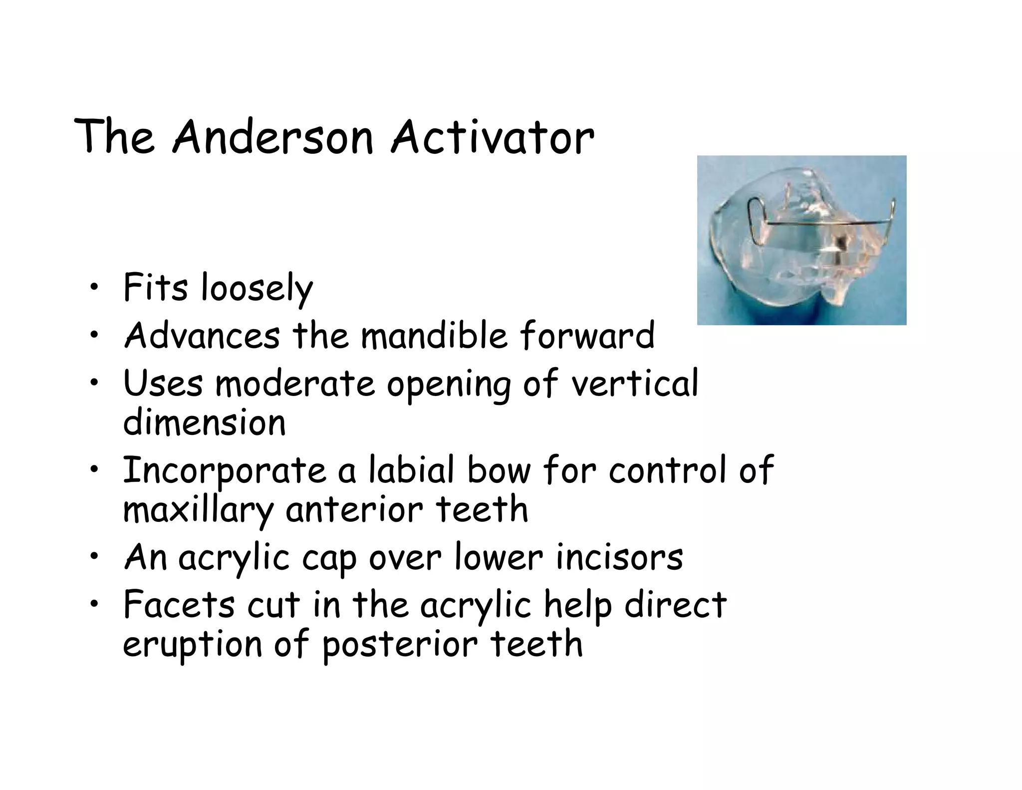 The Anderson Activator


• Fits loosely
• Advances the mandible forward
• Uses moderate opening of vertical
  dimension
• Incorporate a labial bow for control of
  maxillary anterior teeth
• An acrylic cap over lower incisors
• Facets cut in the acrylic help direct
  eruption of posterior teeth
 