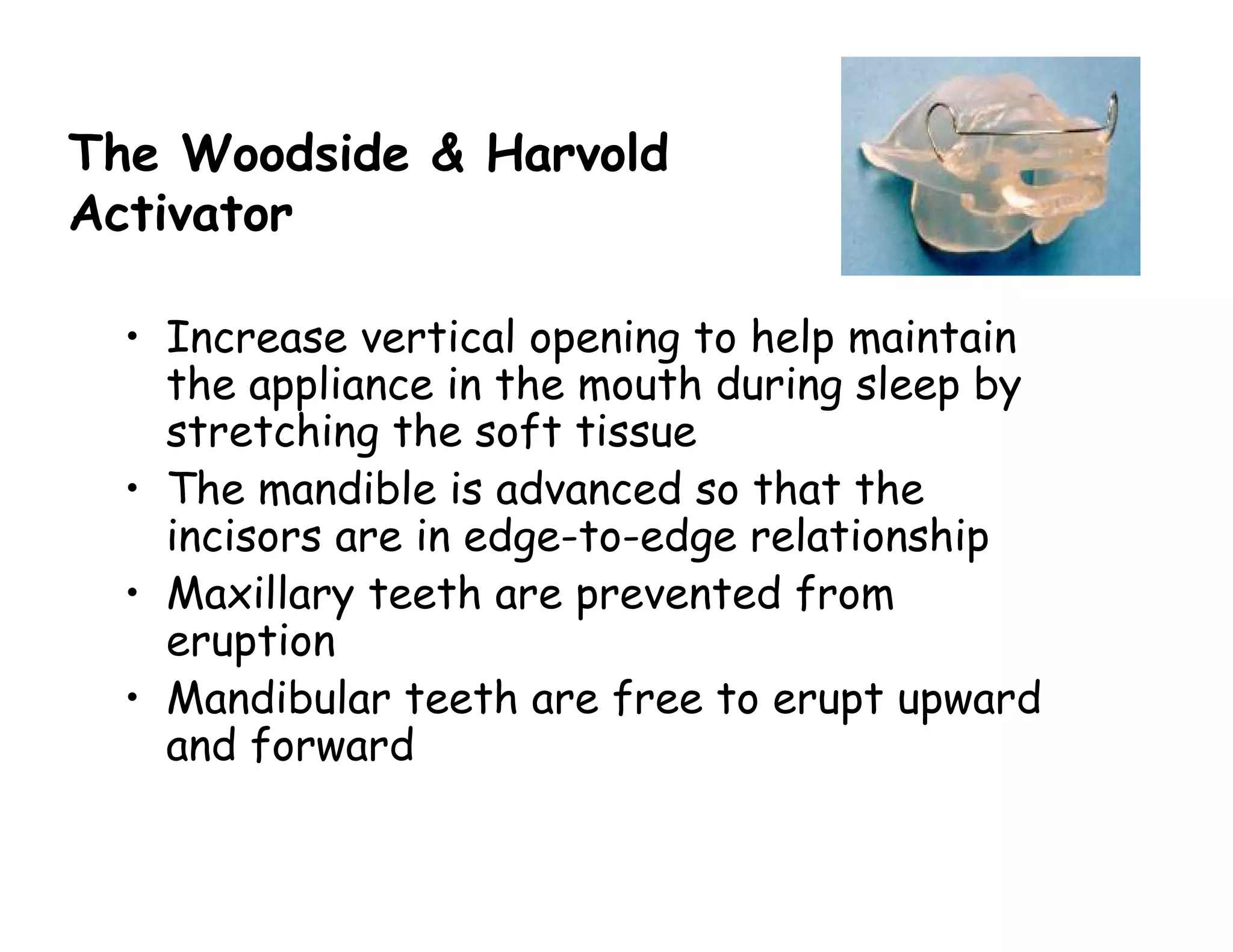 The Woodside & Harvold
Activator

  • Increase vertical opening to help maintain
    the appliance in the mouth during sleep by
    stretching the soft tissue
  • The mandible is advanced so that the
    incisors are in edge-to-edge relationship
  • Maxillary teeth are prevented from
    eruption
  • Mandibular teeth are free to erupt upward
    and forward
 