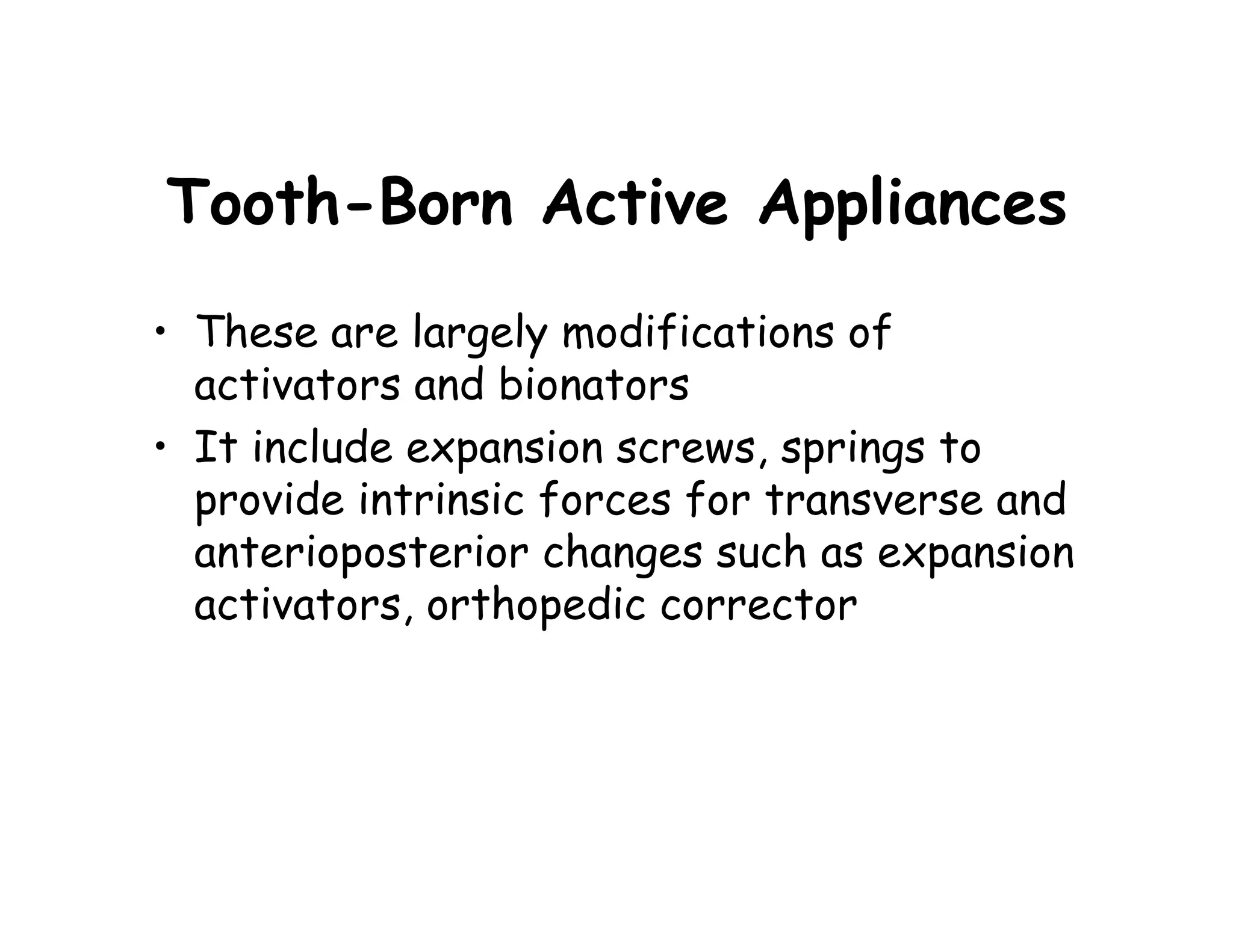 Tooth-Born Active Appliances
• These are largely modifications of
  activators and bionators
• It include expansion screws, springs to
  provide intrinsic forces for transverse and
  anterioposterior changes such as expansion
  activators, orthopedic corrector
 