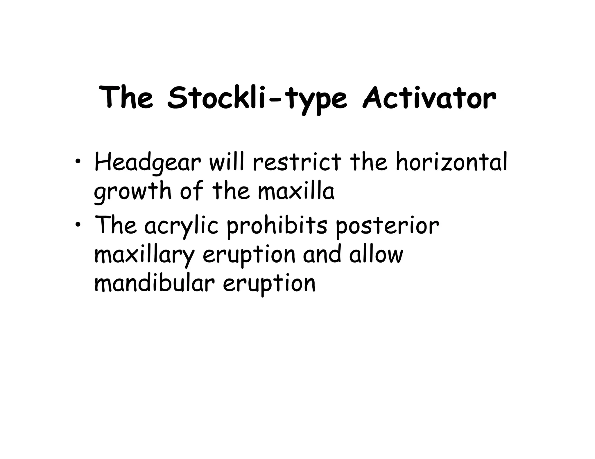 The Stockli-type Activator

• Headgear will restrict the horizontal
  growth of the maxilla
• The acrylic prohibits posterior
  maxillary eruption and allow
  mandibular eruption
 
