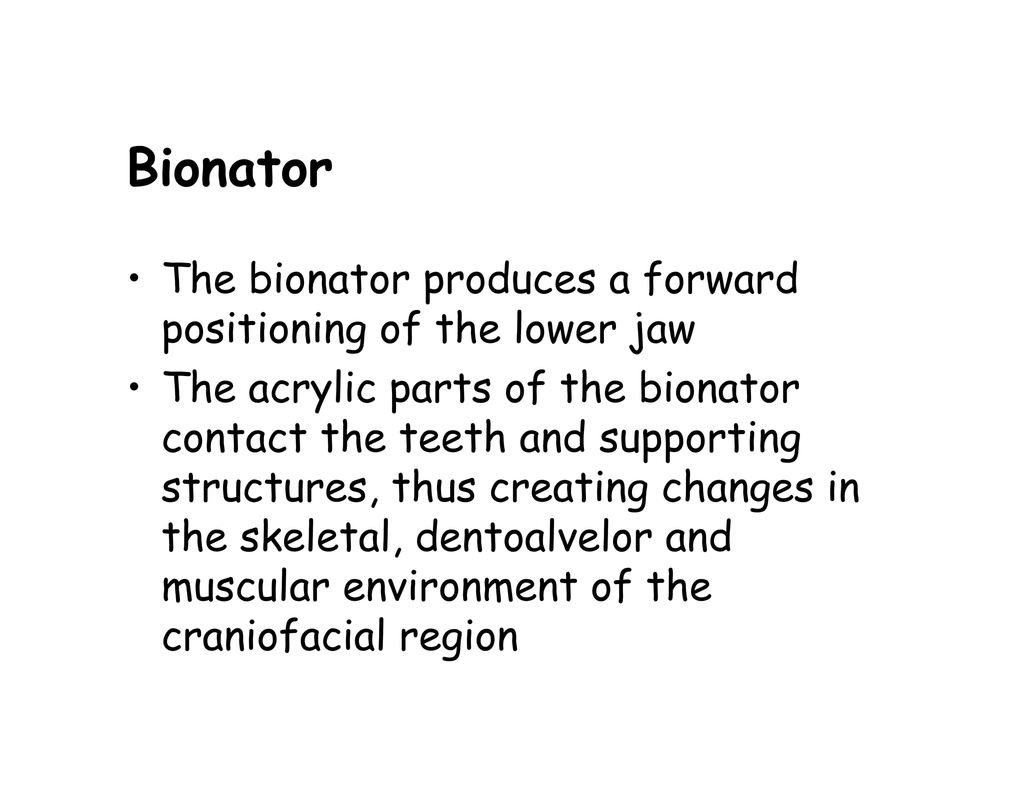 Bionator

• The bionator produces a forward
  positioning of the lower jaw
• The acrylic parts of the bionator
  contact the teeth and supporting
  structures, thus creating changes in
  the skeletal, dentoalvelor and
  muscular environment of the
  craniofacial region
 