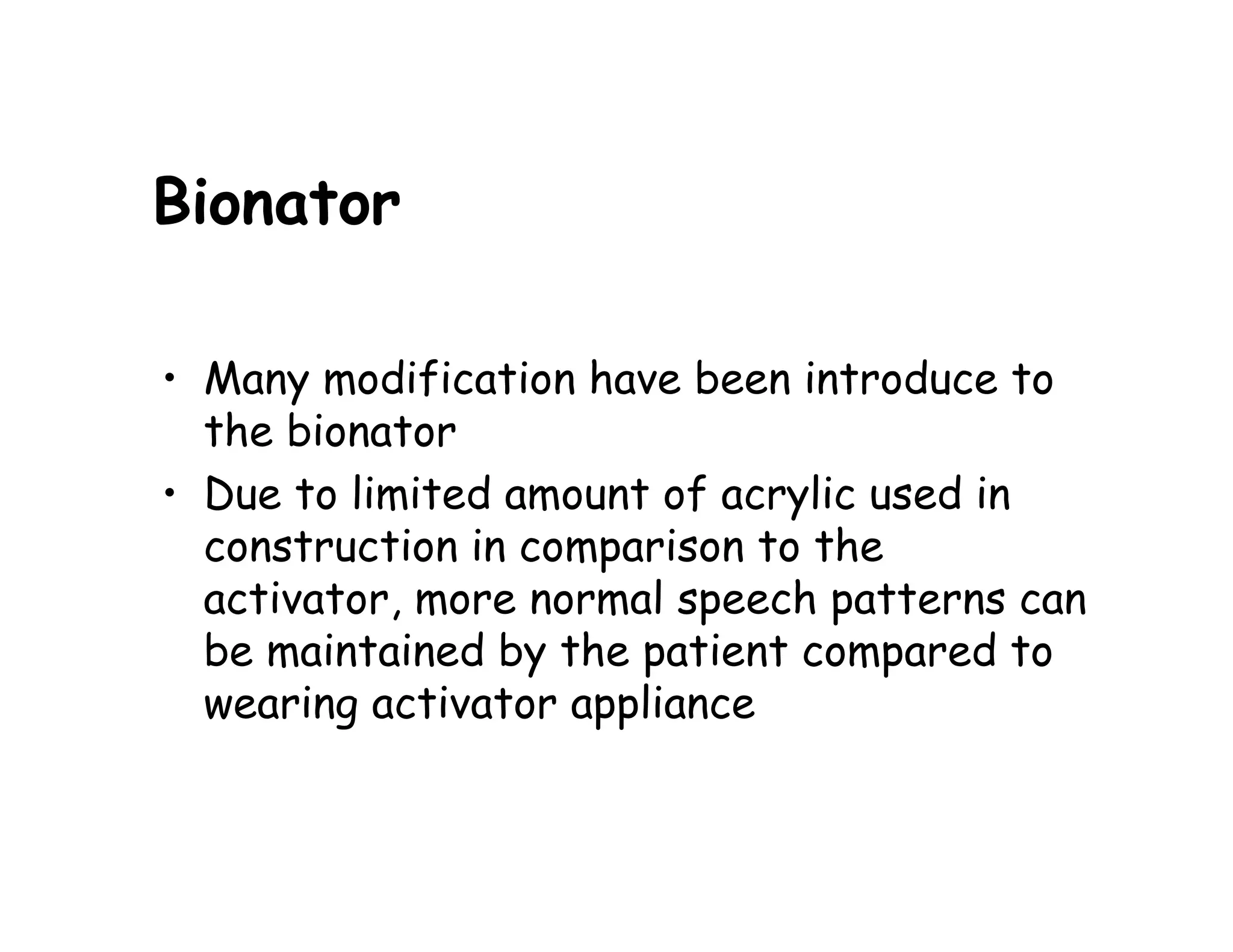 Bionator

• Many modification have been introduce to
  the bionator
• Due to limited amount of acrylic used in
  construction in comparison to the
  activator, more normal speech patterns can
  be maintained by the patient compared to
  wearing activator appliance
 