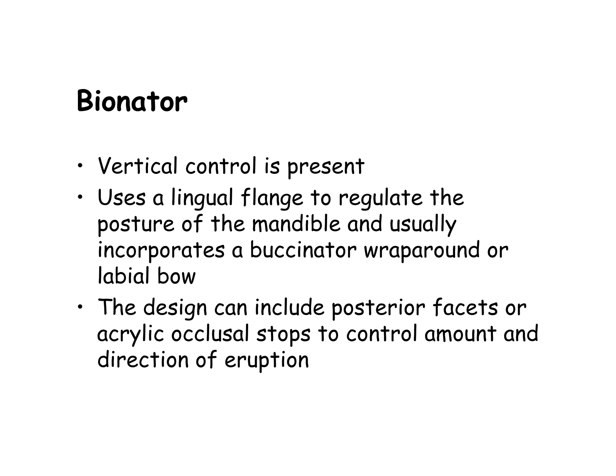 Bionator

• Vertical control is present
• Uses a lingual flange to regulate the
  posture of the mandible and usually
  incorporates a buccinator wraparound or
  labial bow
• The design can include posterior facets or
  acrylic occlusal stops to control amount and
  direction of eruption
 