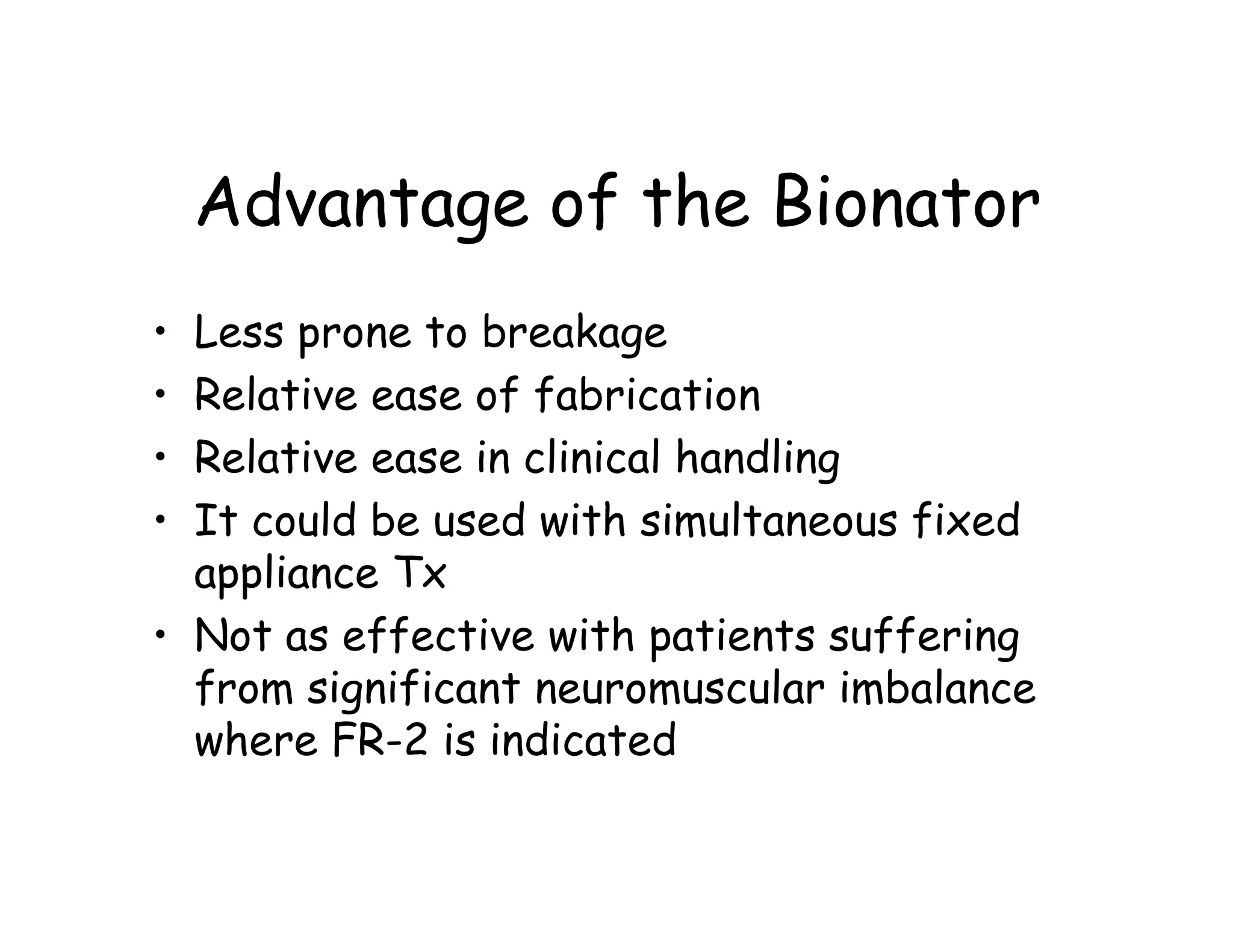 Advantage of the Bionator
• Less prone to breakage
• Relative ease of fabrication
• Relative ease in clinical handling
• It could be used with simultaneous fixed
  appliance Tx
• Not as effective with patients suffering
  from significant neuromuscular imbalance
  where FR-2 is indicated
 