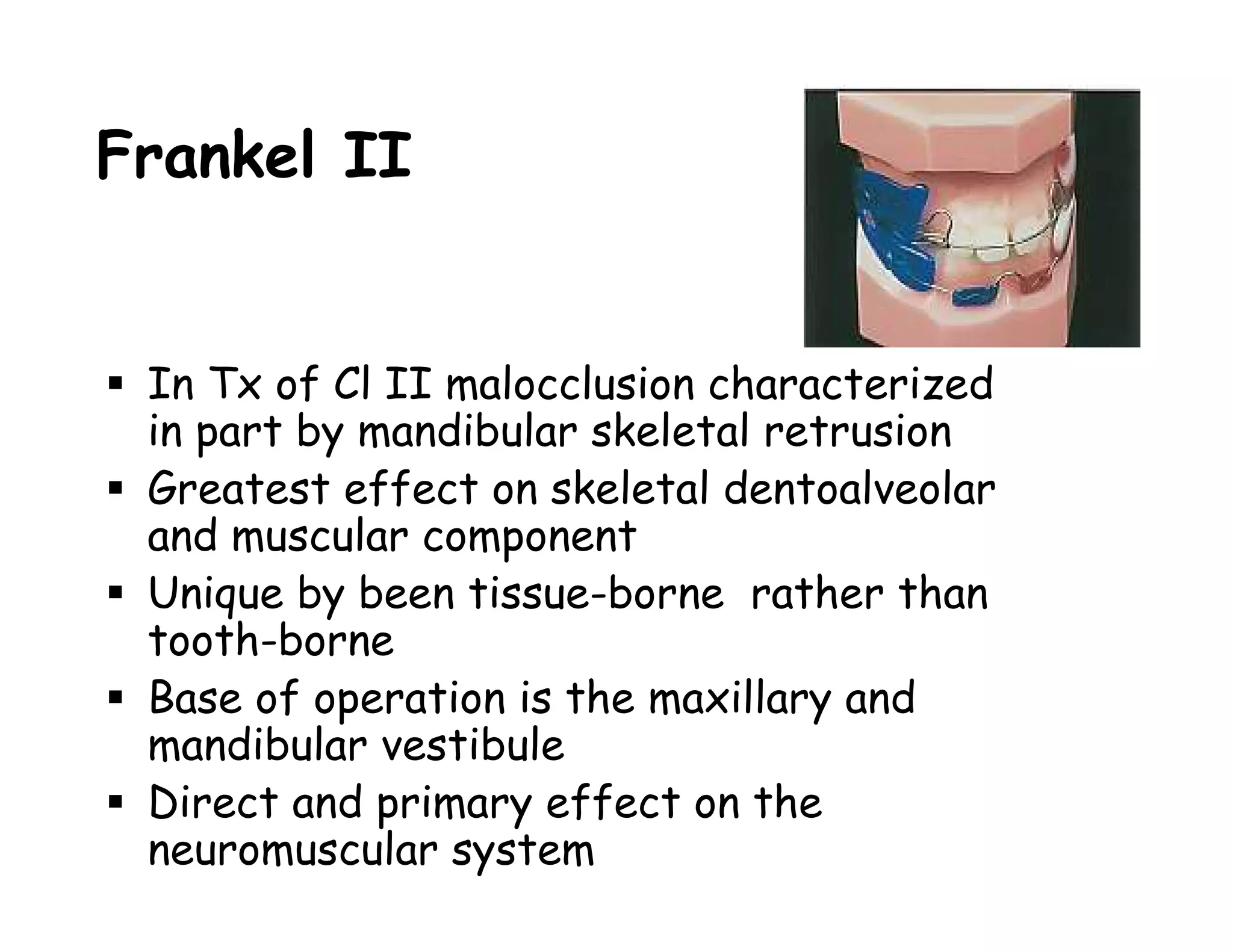 Frankel II


 In Tx of Cl II malocclusion characterized
 in part by mandibular skeletal retrusion
 Greatest effect on skeletal dentoalveolar
 and muscular component
 Unique by been tissue-borne rather than
 tooth-borne
 Base of operation is the maxillary and
 mandibular vestibule
 Direct and primary effect on the
 neuromuscular system
 