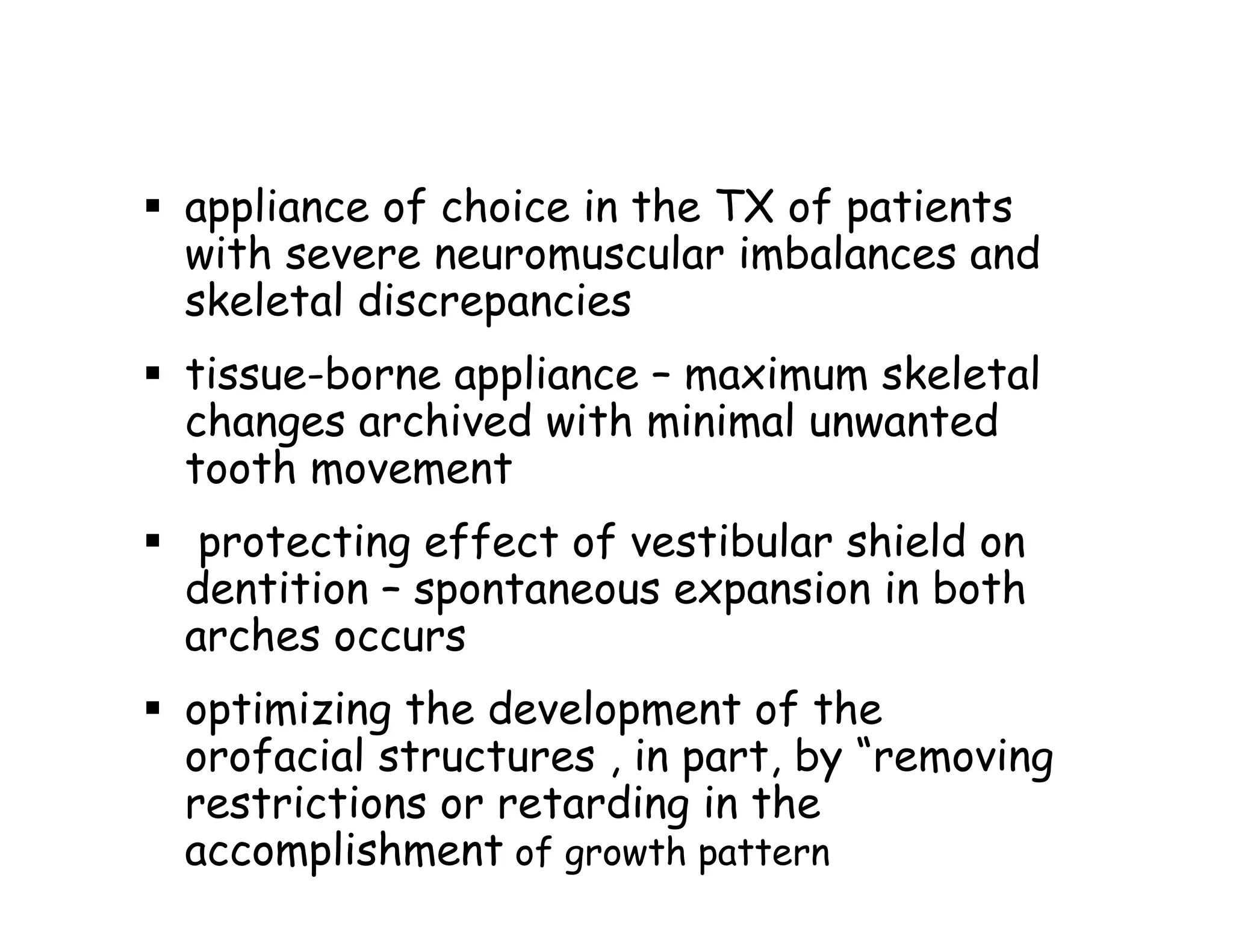 appliance of choice in the TX of patients
with severe neuromuscular imbalances and
skeletal discrepancies
tissue-borne appliance – maximum skeletal
changes archived with minimal unwanted
tooth movement
 protecting effect of vestibular shield on
dentition – spontaneous expansion in both
arches occurs
optimizing the development of the
orofacial structures , in part, by “removing
restrictions or retarding in the
accomplishment of growth pattern
 