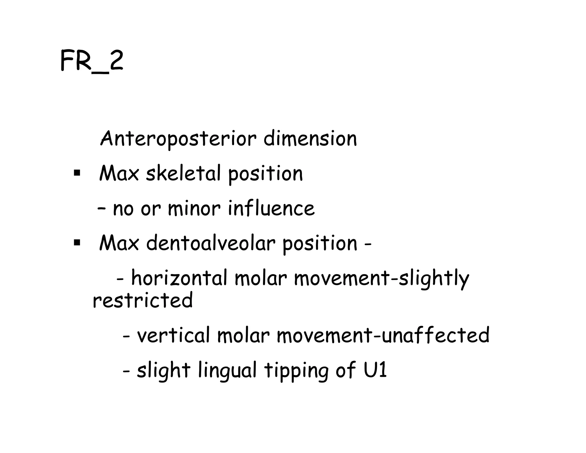 FR_2

  Anteroposterior dimension
  Max skeletal position
  – no or minor influence
  Max dentoalveolar position -
    - horizontal molar movement-slightly
  restricted
    - vertical molar movement-unaffected
    - slight lingual tipping of U1
 
