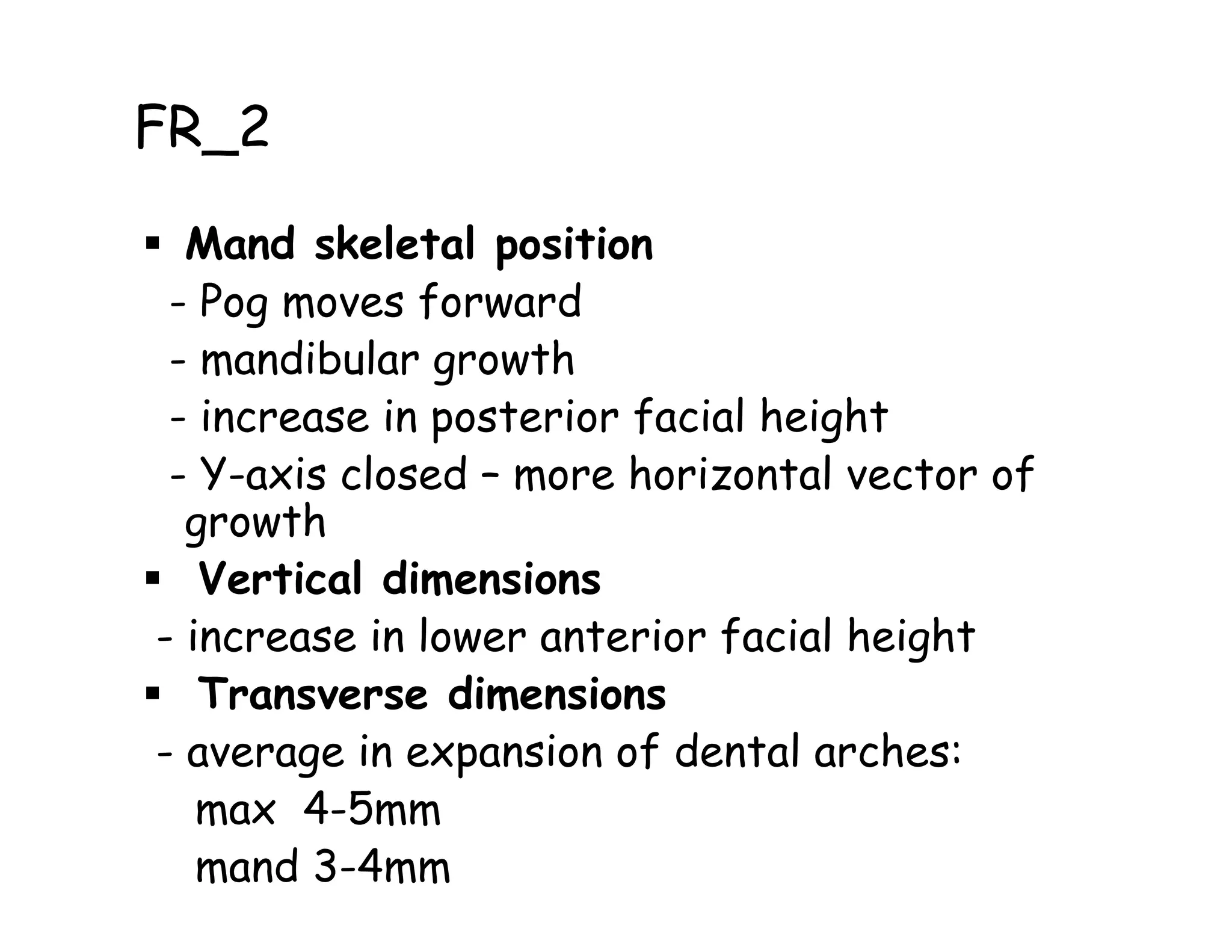 FR_2

  Mand skeletal position
 - Pog moves forward
 - mandibular growth
 - increase in posterior facial height
 - Y-axis closed – more horizontal vector of
  growth
   Vertical dimensions
- increase in lower anterior facial height
   Transverse dimensions
- average in expansion of dental arches:
   max 4-5mm
   mand 3-4mm
 