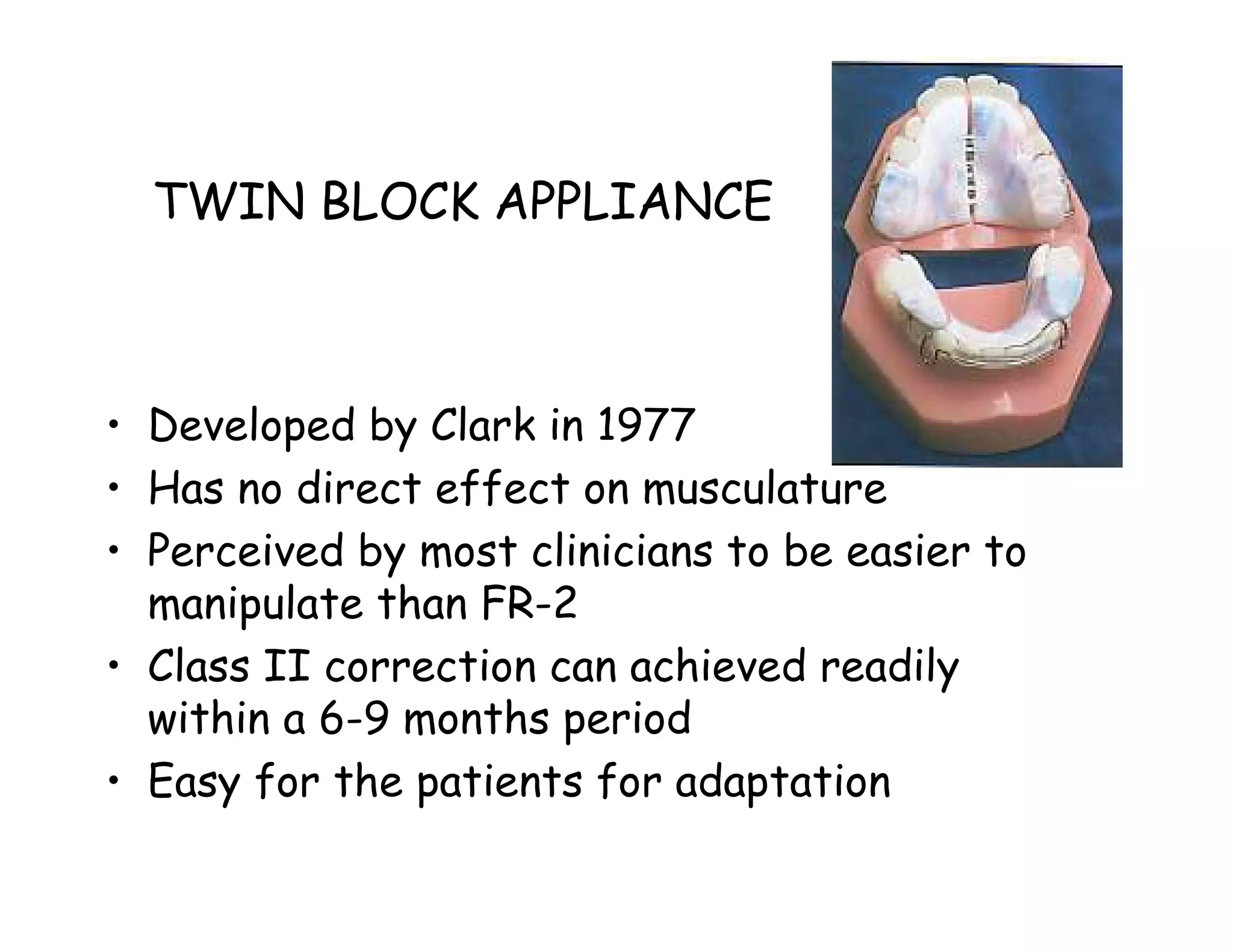 TWIN BLOCK APPLIANCE



• Developed by Clark in 1977
• Has no direct effect on musculature
• Perceived by most clinicians to be easier to
  manipulate than FR-2
• Class II correction can achieved readily
  within a 6-9 months period
• Easy for the patients for adaptation
 