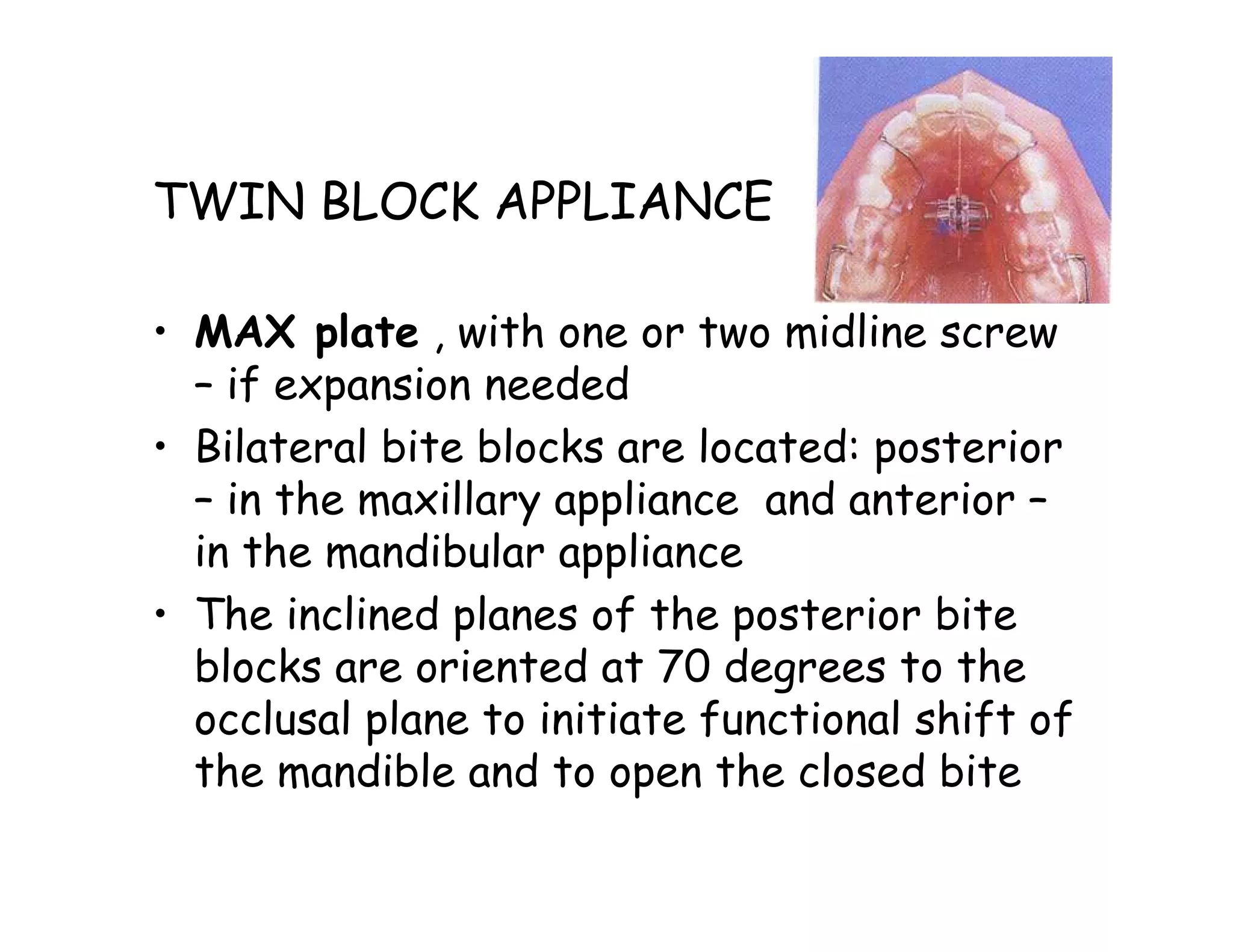 TWIN BLOCK APPLIANCE

• MAX plate , with one or two midline screw
  – if expansion needed
• Bilateral bite blocks are located: posterior
  – in the maxillary appliance and anterior –
  in the mandibular appliance
• The inclined planes of the posterior bite
  blocks are oriented at 70 degrees to the
  occlusal plane to initiate functional shift of
  the mandible and to open the closed bite
 