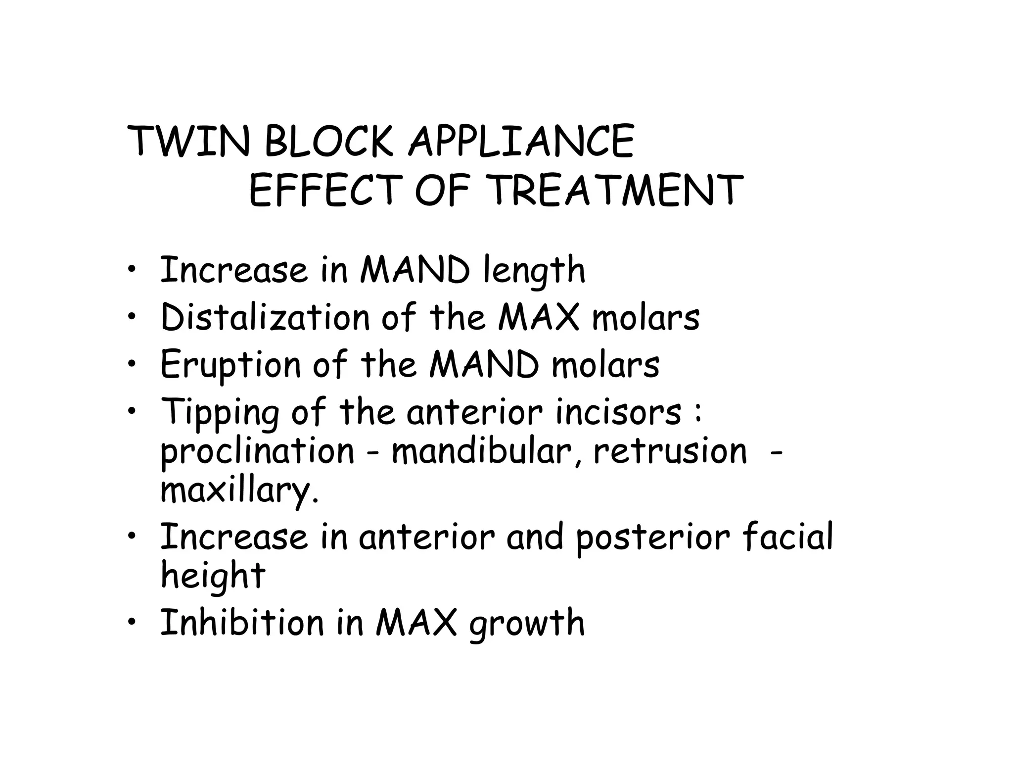 TWIN BLOCK APPLIANCE
    EFFECT OF TREATMENT
• Increase in MAND length
• Distalization of the MAX molars
• Eruption of the MAND molars
• Tipping of the anterior incisors :
  proclination - mandibular, retrusion -
  maxillary.
• Increase in anterior and posterior facial
  height
• Inhibition in MAX growth
 