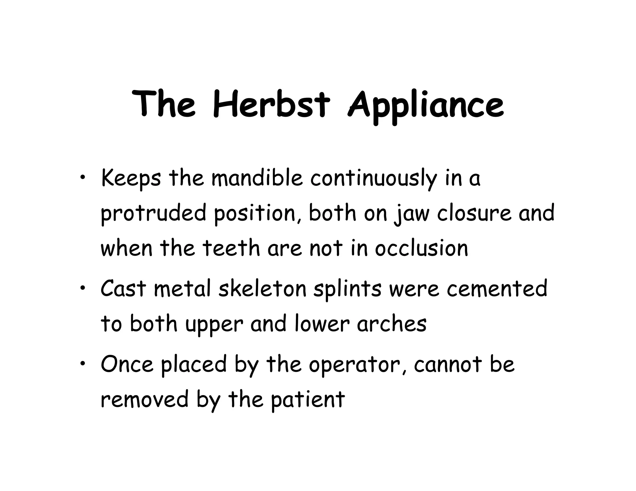 The Herbst Appliance
• Keeps the mandible continuously in a
  protruded position, both on jaw closure and
  when the teeth are not in occlusion
• Cast metal skeleton splints were cemented
  to both upper and lower arches
• Once placed by the operator, cannot be
  removed by the patient
 