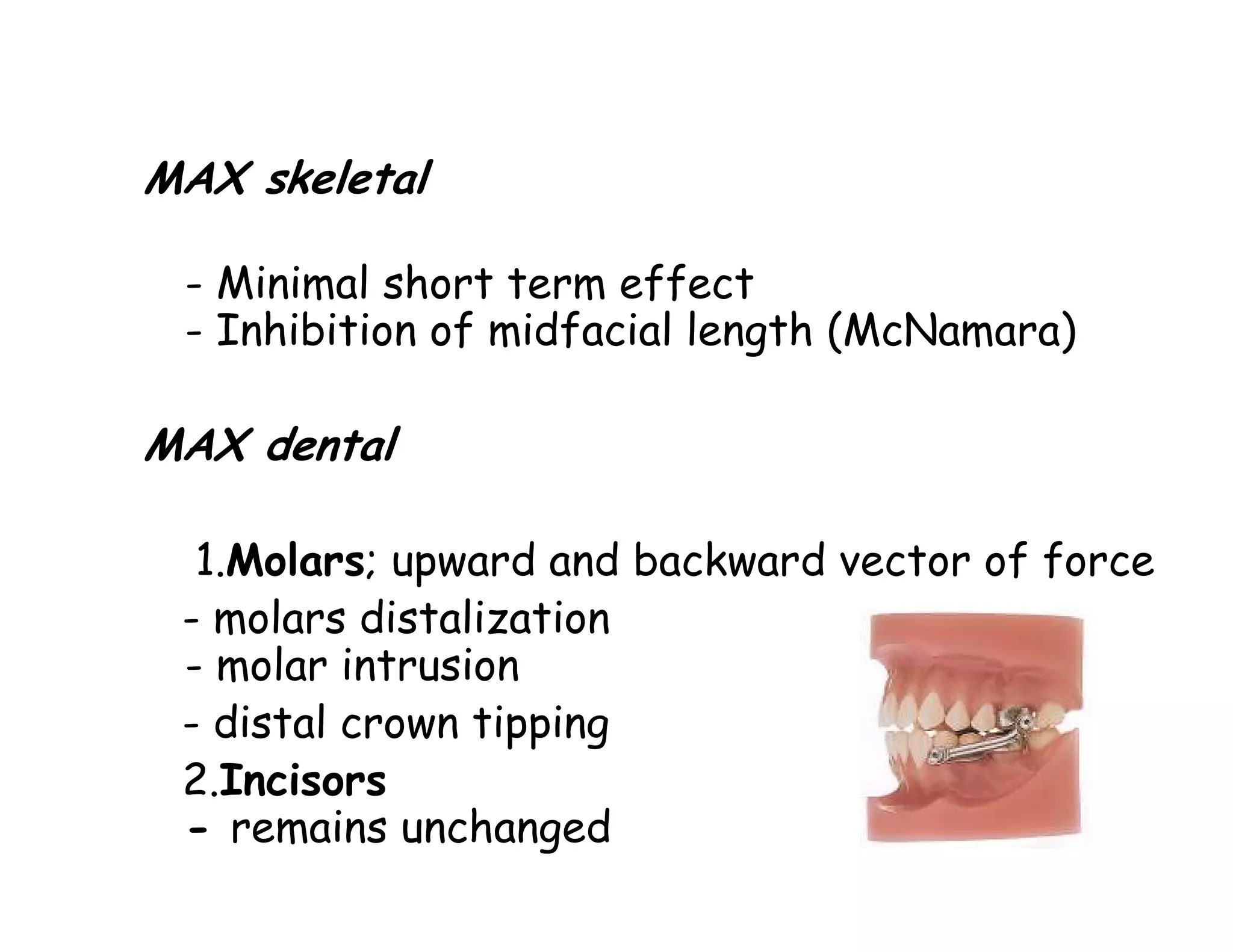 MAX skeletal

 - Minimal short term effect
 - Inhibition of midfacial length (McNamara)

MAX dental

  1.Molars; upward and backward vector of force
 - molars distalization
 - molar intrusion
 - distal crown tipping
 2.Incisors
 - remains unchanged
 