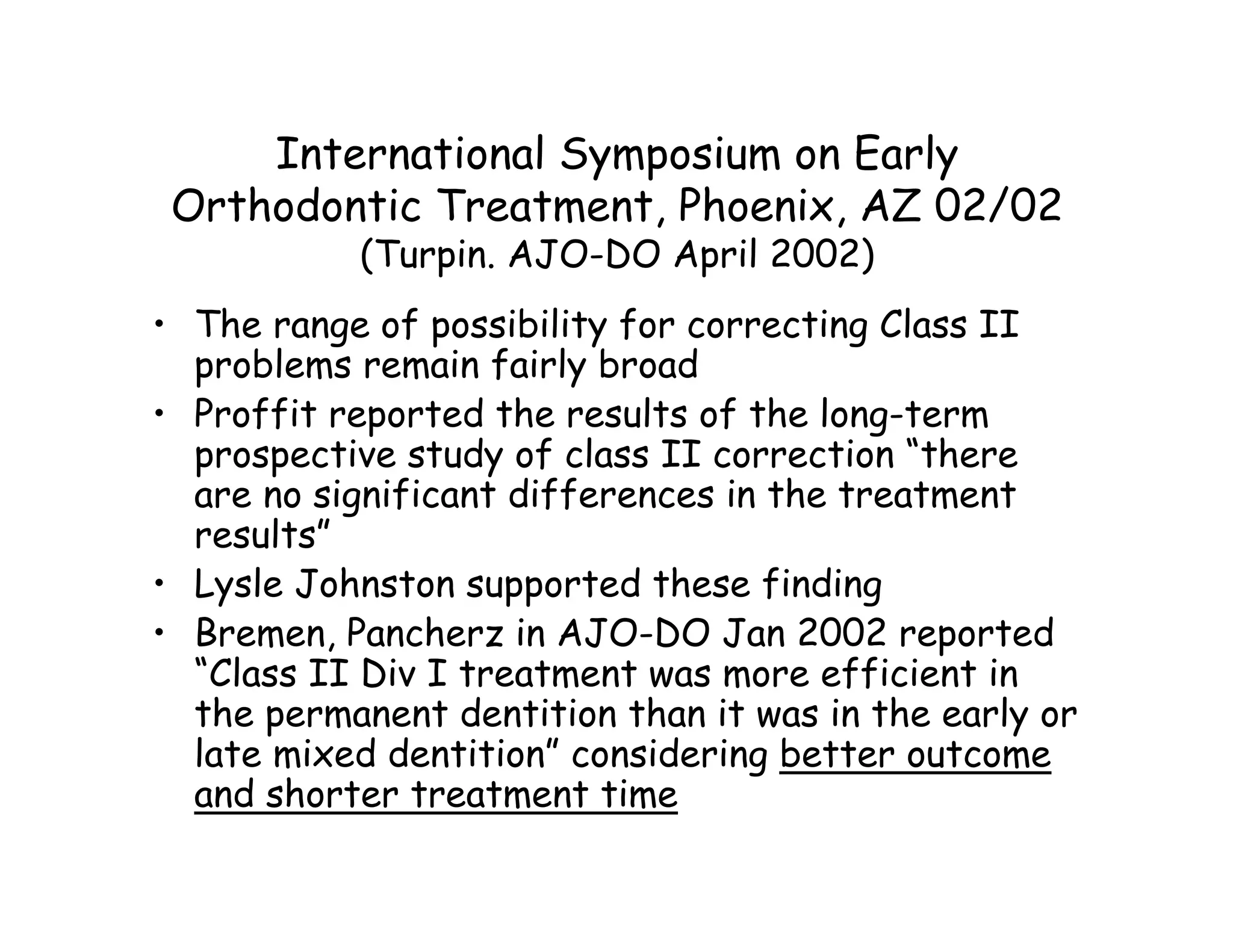 International Symposium on Early
 Orthodontic Treatment, Phoenix, AZ 02/02
           (Turpin. AJO-DO April 2002)
• The range of possibility for correcting Class II
  problems remain fairly broad
• Proffit reported the results of the long-term
  prospective study of class II correction “there
  are no significant differences in the treatment
  results”
• Lysle Johnston supported these finding
• Bremen, Pancherz in AJO-DO Jan 2002 reported
  “Class II Div I treatment was more efficient in
  the permanent dentition than it was in the early or
  late mixed dentition” considering better outcome
  and shorter treatment time
 