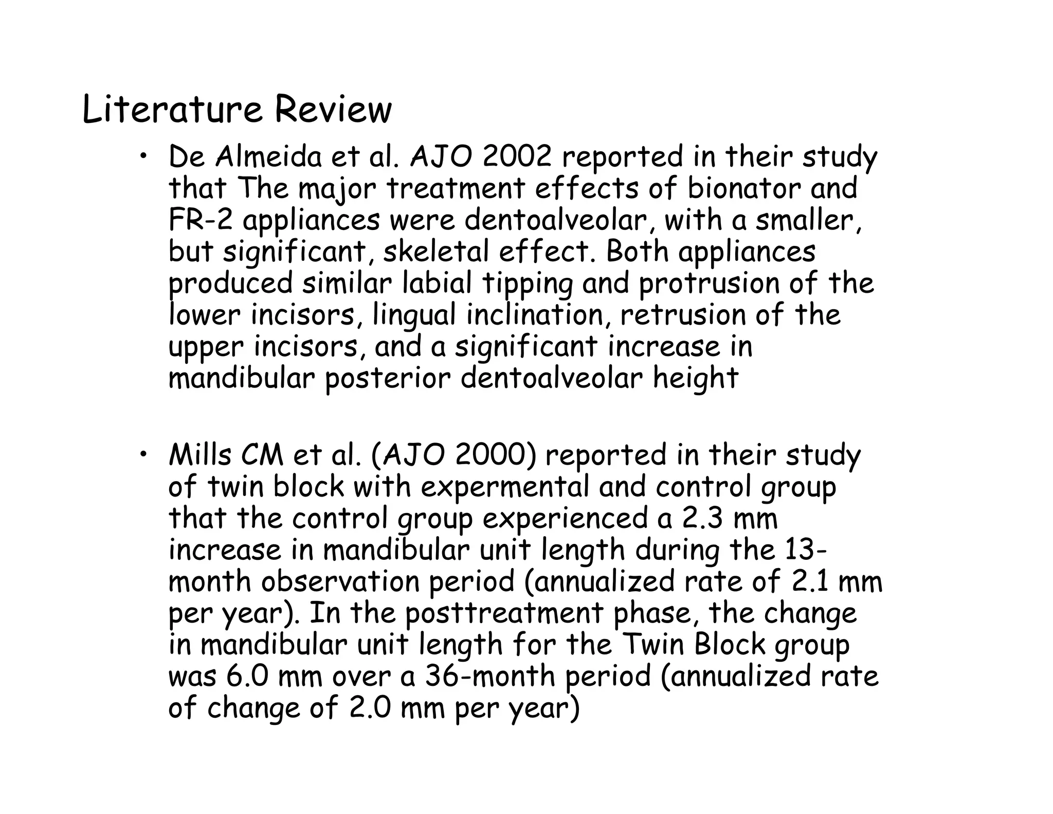 Literature Review
   • De Almeida et al. AJO 2002 reported in their study
     that The major treatment effects of bionator and
     FR-2 appliances were dentoalveolar, with a smaller,
     but significant, skeletal effect. Both appliances
     produced similar labial tipping and protrusion of the
     lower incisors, lingual inclination, retrusion of the
     upper incisors, and a significant increase in
     mandibular posterior dentoalveolar height

   • Mills CM et al. (AJO 2000) reported in their study
     of twin block with expermental and control group
     that the control group experienced a 2.3 mm
     increase in mandibular unit length during the 13-
     month observation period (annualized rate of 2.1 mm
     per year). In the posttreatment phase, the change
     in mandibular unit length for the Twin Block group
     was 6.0 mm over a 36-month period (annualized rate
     of change of 2.0 mm per year)
 