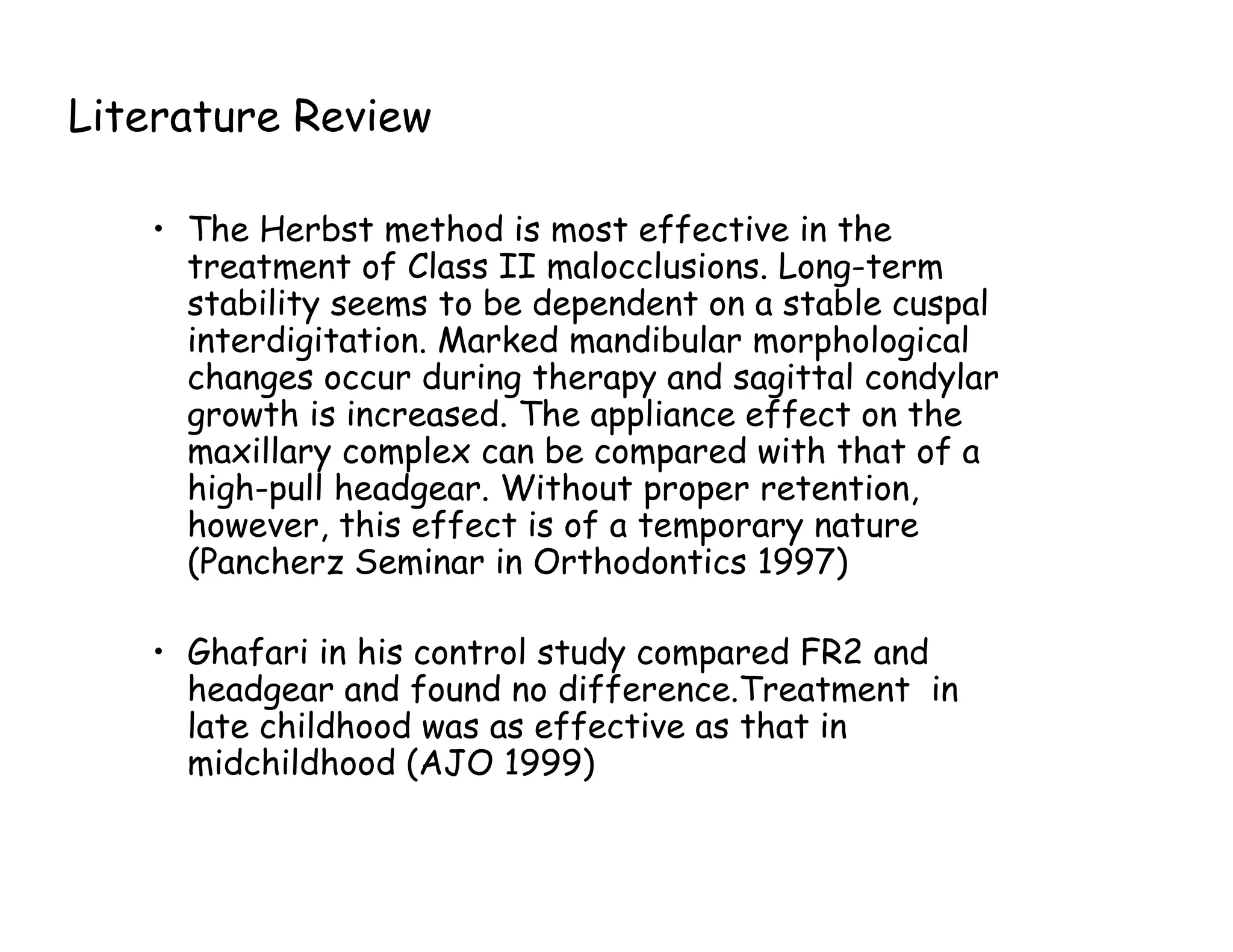 Literature Review

   • The Herbst method is most effective in the
     treatment of Class II malocclusions. Long-term
     stability seems to be dependent on a stable cuspal
     interdigitation. Marked mandibular morphological
     changes occur during therapy and sagittal condylar
     growth is increased. The appliance effect on the
     maxillary complex can be compared with that of a
     high-pull headgear. Without proper retention,
     however, this effect is of a temporary nature
     (Pancherz Seminar in Orthodontics 1997)

   • Ghafari in his control study compared FR2 and
     headgear and found no difference.Treatment in
     late childhood was as effective as that in
     midchildhood (AJO 1999)
 