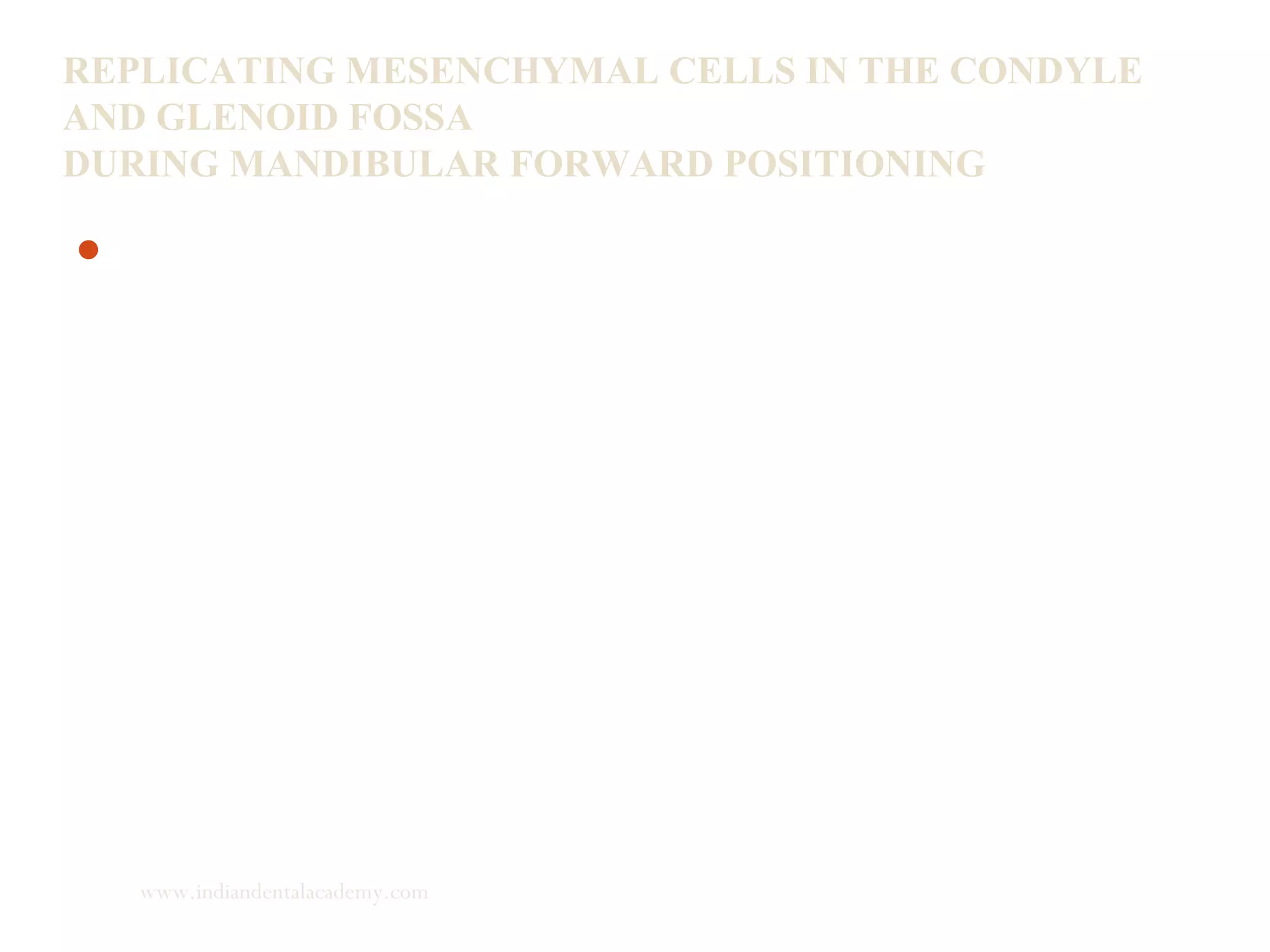 REPLICATING MESENCHYMAL CELLS IN THE CONDYLE
AND GLENOID FOSSA
DURING MANDIBULAR FORWARD POSITIONING
An important factor that influences bone growth is the number
of osteoblasts involved in the synthesis of bone matrix. The
number of osteoblasts is directly proportional to the number of
mesenchymal cells. Hence number of mesenchymal cells will
determine the osteogenic potential.
Rabie, Louise Wong, Marjorie Tsai. AJODO 2002; 123: 49-57
www.indiandentalacademy.com
 