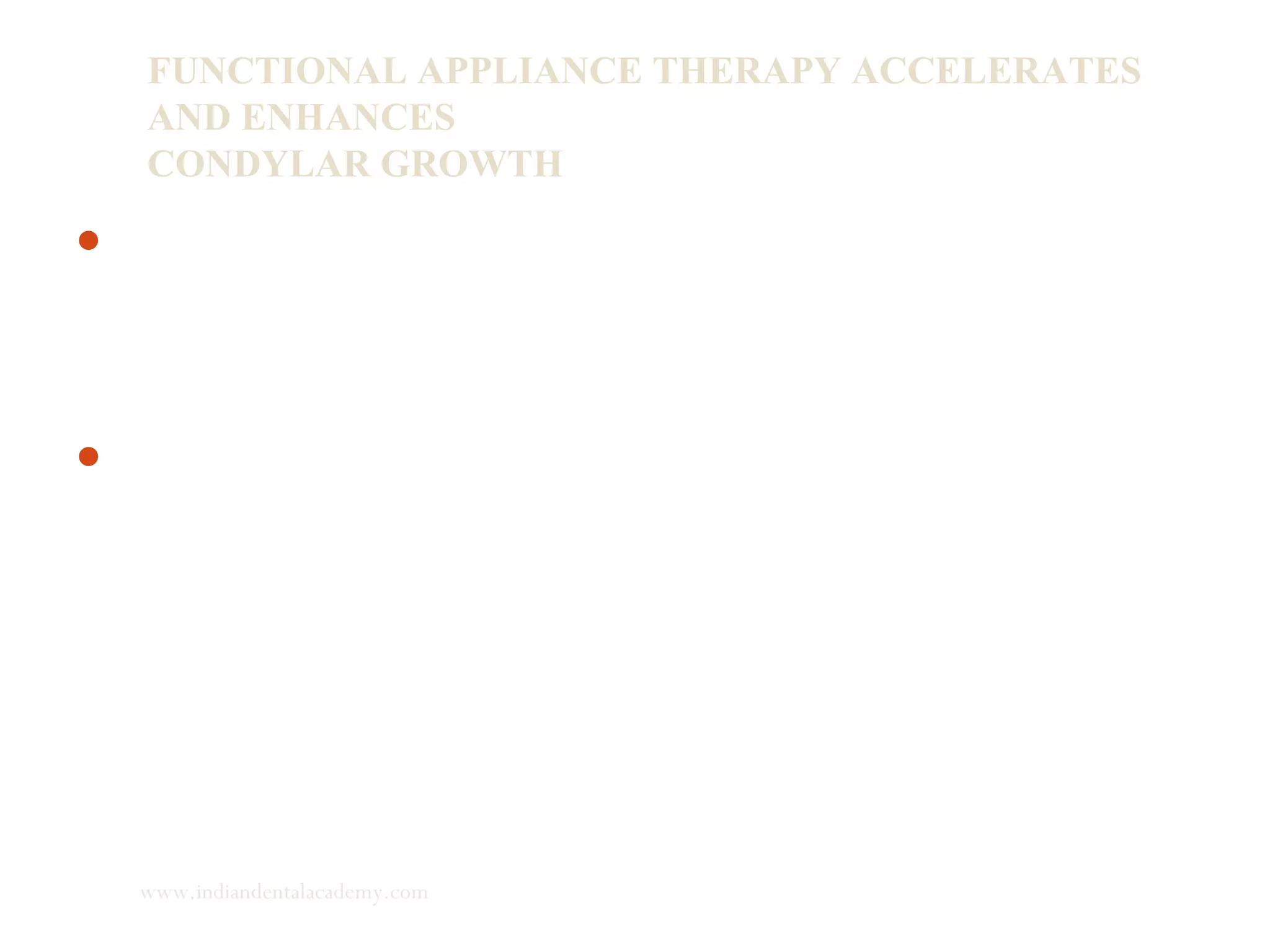 FUNCTIONAL APPLIANCE THERAPY ACCELERATES
AND ENHANCES
CONDYLAR GROWTH
Whether functional appliance accelerates and enhances
condylar growth, continues because of lack of tissue markers
to distinguish between two processes:
1) Acceleration of growth
2) Actual growth.
Recently, Rabie and Hagg identified some cellular and
molecular events which are responsible for condylar growth.
www.indiandentalacademy.com
 
