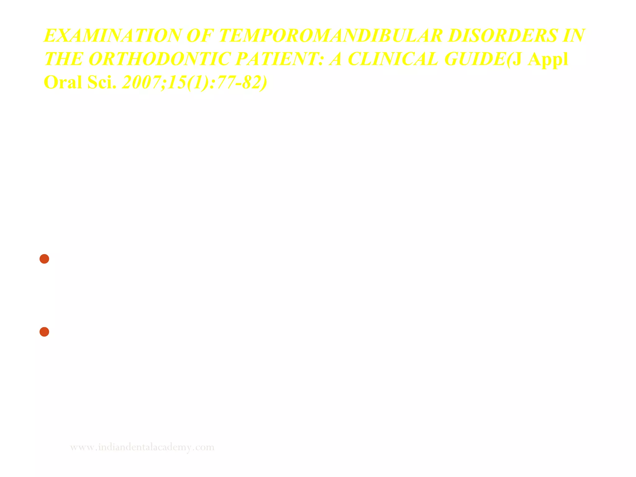 EXAMINATION OF TEMPOROMANDIBULAR DISORDERS IN
THE ORTHODONTIC PATIENT: A CLINICAL GUIDE(J Appl
Oral Sci. 2007;15(1):77-82)
Examination of TMJ is a very important aspect of functional
analysis for the following reasons:
Early diagnosis of TMJ dysfunction and its elimination can
prevent or eliminate incipient TMJ structural problems.
Another reason is during functional therapy the condyle is
displaced and dislocated to achieve a remodeling of the TMJ
structures.
www.indiandentalacademy.com
 
