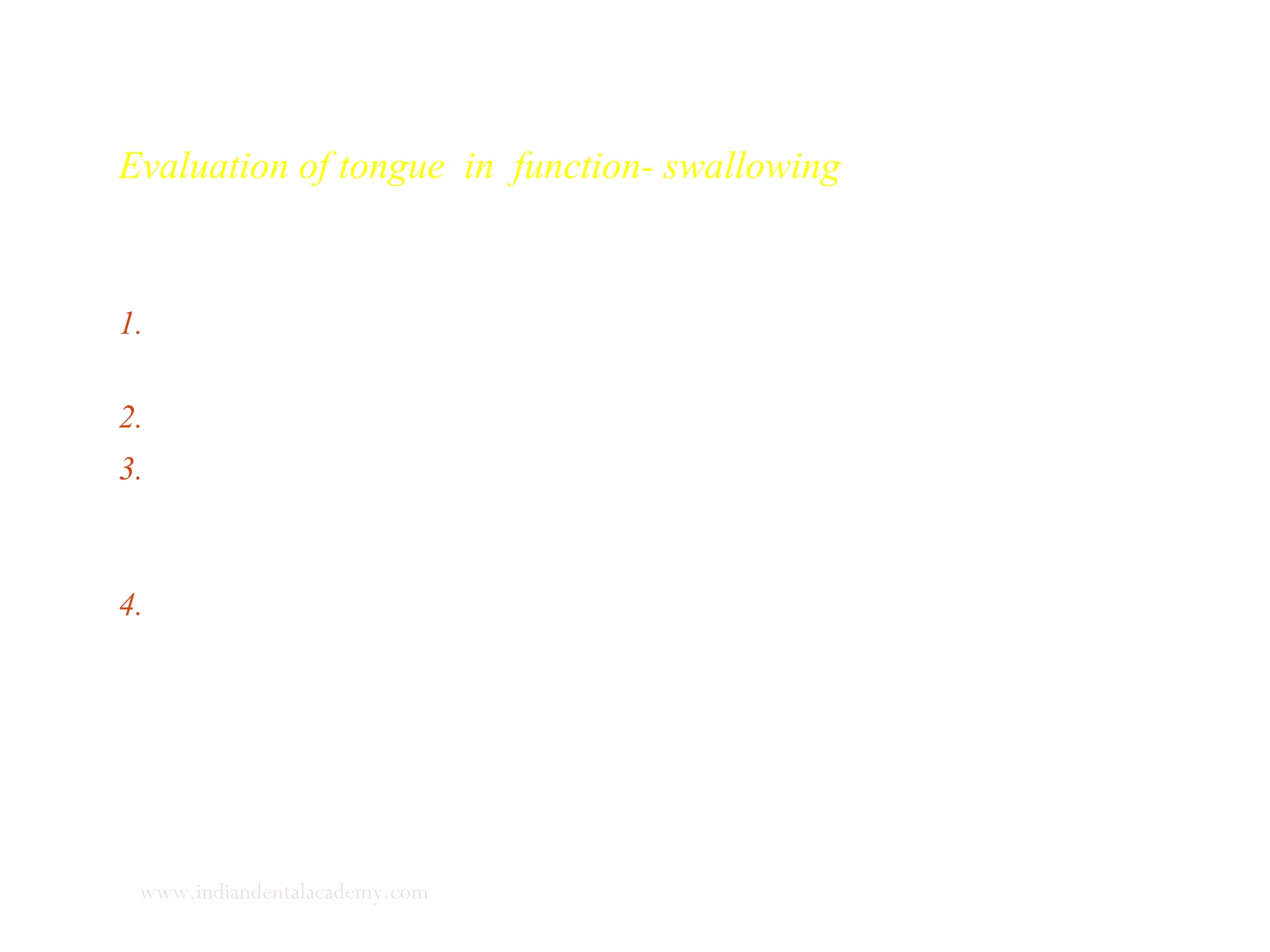 Evaluation of tongue in function- swallowing
Swallowing is examined in the following manner .
1. The patient is seated upright with the Frankfort horizontal
parallel to the floor.
2. Observe unnoticed several unconscious swallows.
3. Small amount of tepid water is placed beneath the patients
tongue tip and the patient is asked to swallow. Mandibular
movements, facial muscle contractions are noted.
4. Hand is placed over the temporal muscle and swallowing
exercise is repeated to feel for contractions for the muscle.
www.indiandentalacademy.com
 