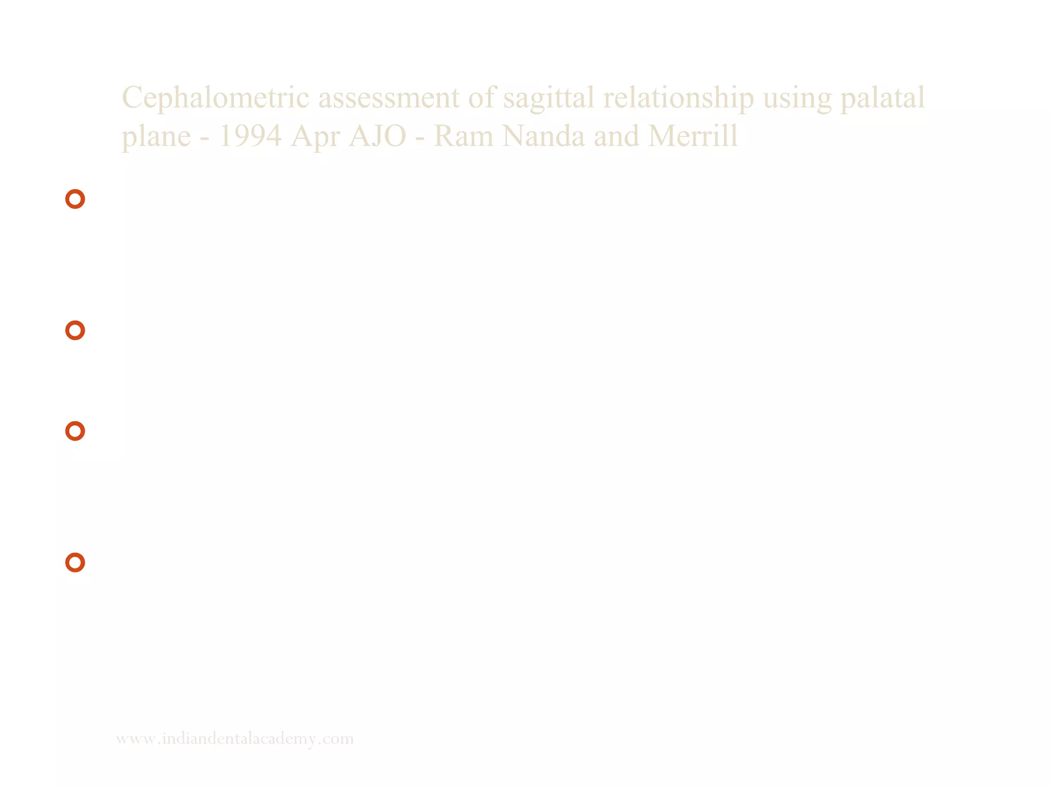 Cephalometric assessment of sagittal relationship using palatal
plane - 1994 Apr AJO - Ram Nanda and Merrill
 the first part evaluated changes in the inclination of palatal
plane and in the linear distances from the age of 6 to 24 years
and indicated the inclination of the palatal plane was stable
throughout the growth period studied.
 The second part established acceptable adult norms by
evaluating in non-orthodontically treated with good facial
balance.
 The third part evaluated the proposed measures in
pretreatment radiographs in malocclusions to compare the
results of various diagnostic criteria for assessment of sagittal
jaw relationships.
 The distance between projections from points A and B on the
palatal plane (App-Bpp) was found to be the best indicator of
sagittal jaw relationship when compared with the angle ANB,
the Wits appraisal and N perpendicular,
www.indiandentalacademy.com
 